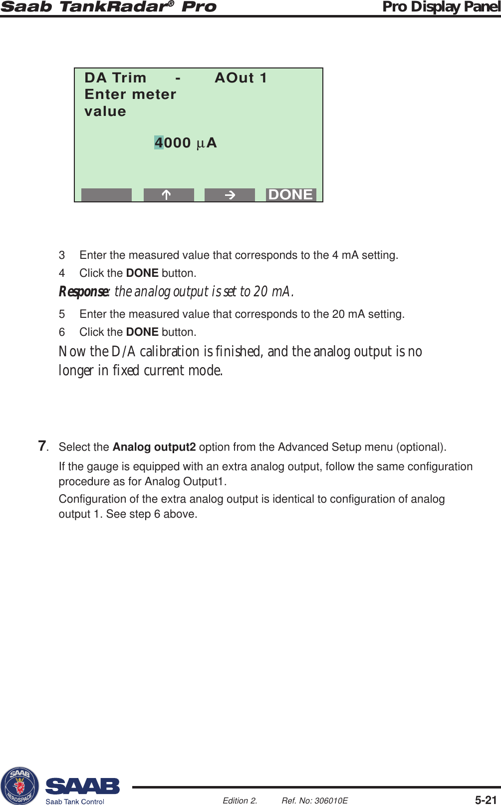 Saab TankRadar® Pro Pro Display Panel5-21Edition 2. Ref. No: 306010EDONEDA Trim - AOut 1Enter metervalue4000 µA3 Enter the measured value that corresponds to the 4 mA setting.4 Click the DONE button.Response: the analog output is set to 20 mA.5 Enter the measured value that corresponds to the 20 mA setting.6 Click the DONE button.Now the D/A calibration is finished, and the analog output is nolonger in fixed current mode.7. Select the Analog output2 option from the Advanced Setup menu (optional).If the gauge is equipped with an extra analog output, follow the same configurationprocedure as for Analog Output1.Configuration of the extra analog output is identical to configuration of analogoutput 1. See step 6 above.