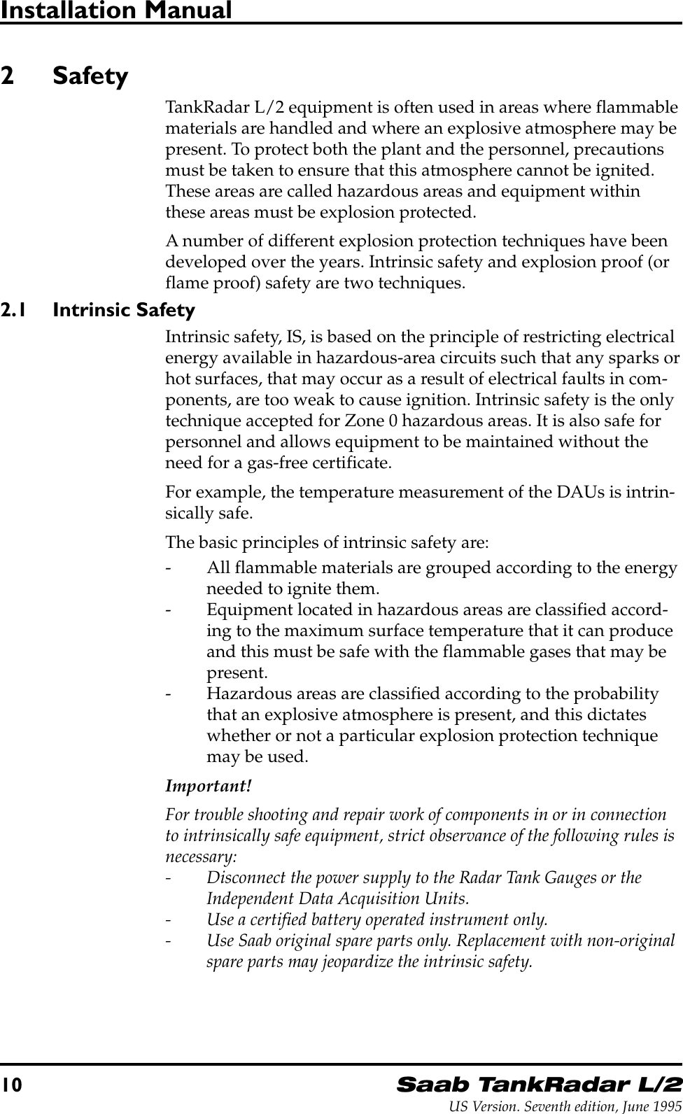 10Saab TankRadar L/2US Version. Seventh edition, June 1995Installation Manual2 SafetyTankRadar L/2 equipment is often used in areas where flammablematerials are handled and where an explosive atmosphere may bepresent. To protect both the plant and the personnel, precautionsmust be taken to ensure that this atmosphere cannot be ignited.These areas are called hazardous areas and equipment withinthese areas must be explosion protected.A number of different explosion protection techniques have beendeveloped over the years. Intrinsic safety and explosion proof (orflame proof) safety are two techniques.2.1 Intrinsic SafetyIntrinsic safety, IS, is based on the principle of restricting electricalenergy available in hazardous-area circuits such that any sparks orhot surfaces, that may occur as a result of electrical faults in com-ponents, are too weak to cause ignition. Intrinsic safety is the onlytechnique accepted for Zone 0 hazardous areas. It is also safe forpersonnel and allows equipment to be maintained without theneed for a gas-free certificate.For example, the temperature measurement of the DAUs is intrin-sically safe.The basic principles of intrinsic safety are:- All flammable materials are grouped according to the energyneeded to ignite them.- Equipment located in hazardous areas are classified accord-ing to the maximum surface temperature that it can produceand this must be safe with the flammable gases that may bepresent.- Hazardous areas are classified according to the probabilitythat an explosive atmosphere is present, and this dictateswhether or not a particular explosion protection techniquemay be used.Important!For trouble shooting and repair work of components in or in connectionto intrinsically safe equipment, strict observance of the following rules isnecessary:- Disconnect the power supply to the Radar Tank Gauges or theIndependent Data Acquisition Units.- Use a certified battery operated instrument only.- Use Saab original spare parts only. Replacement with non-originalspare parts may jeopardize the intrinsic safety.