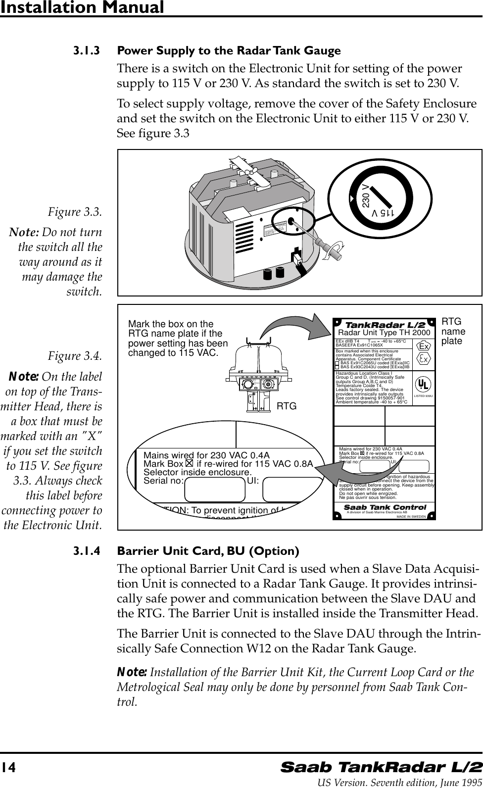 14Saab TankRadar L/2US Version. Seventh edition, June 1995Installation Manual3.1.3 Power Supply to the Radar Tank GaugeThere is a switch on the Electronic Unit for setting of the powersupply to 115 V or 230 V. As standard the switch is set to 230 V.To select supply voltage, remove the cover of the Safety Enclosureand set the switch on the Electronic Unit to either 115 V or 230 V.See figure 3.3Figure 3.3.Note: Do not turnthe switch all theway around as itmay damage theswitch.MAINS VOLTAGE SELECTOR115V/230VSELECTED VOLTAGE TOBE MARKED ON OUTSIDENAMEPLATE230 V115 VMains wired for 230 VAC 0.4AMark Box     if re-wired for 115 VAC 0.8ASelector inside enclosure.Serial no:                        UI:CAUTION: To prevent ignition of hazardousatmospheres, disconnect the device from thesupply circuit before opening. Keep assemblyclosed when in operation.Do not open while enrgized.Ne pas ouvrir sous tension.Hazardous Location Class IGroup C and D. (Intrinsically Safeoutputs Group A,B,C and D)Temperature Coide T4.Leads factory sealed. The deviceprovides intrinsically safe outputsSee control drawing 9150057-901Ambient temperature -40 to + 65°CBox marked when this enclosurecontains Associated ElectricalApparatus. Component Certificate    BAS Ex91C2065U coded [EExia]IIC    BAS Ex93C2043U coded [EExia]IIBEEx dIIB T4       T amb = -40 to +65°CBASEEFA Ex91C1065XRadar Unit Type TH 2000ExA division of Saab Marine Electronics ABMADE IN SWEDENLISTED 939UMains wired for 230 VAC 0.4AMark Box     if re-wired for 115 VAC 0.8ASelector inside enclosure.Serial no:                        UI:CAUTION: To prevent ignition of hazardousatmospheres disconnect the device from thW11W12FORINTRINSICALLYSAFE CIRCUITSONLY&quot;i&quot;RTGnameplateMark the box on theRTG name plate if thepower setting has beenchanged to 115 VAC.RTGFigure 3.4.Note: On the labelon top of the Trans-mitter Head, there isa box that must bemarked with an &quot;X&quot;if you set the switchto 115 V. See figure3.3. Always checkthis label beforeconnecting power tothe Electronic Unit.3.1.4 Barrier Unit Card, BU (Option)The optional Barrier Unit Card is used when a Slave Data Acquisi-tion Unit is connected to a Radar Tank Gauge. It provides intrinsi-cally safe power and communication between the Slave DAU andthe RTG. The Barrier Unit is installed inside the Transmitter Head.The Barrier Unit is connected to the Slave DAU through the Intrin-sically Safe Connection W12 on the Radar Tank Gauge.Note: Installation of the Barrier Unit Kit, the Current Loop Card or theMetrological Seal may only be done by personnel from Saab Tank Con-trol.