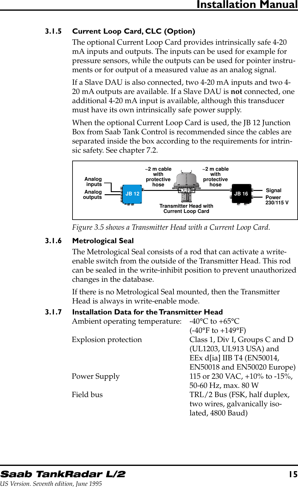 Saab TankRadar L/215US Version. Seventh edition, June 1995Installation Manual3.1.5 Current Loop Card, CLC (Option)The optional Current Loop Card provides intrinsically safe 4-20mA inputs and outputs. The inputs can be used for example forpressure sensors, while the outputs can be used for pointer instru-ments or for output of a measured value as an analog signal.If a Slave DAU is also connected, two 4-20 mA inputs and two 4-20 mA outputs are available. If a Slave DAU is not connected, oneadditional 4-20 mA input is available, although this transducermust have its own intrinsically safe power supply.When the optional Current Loop Card is used, the JB 12 JunctionBox from Saab Tank Control is recommended since the cables areseparated inside the box according to the requirements for intrin-sic safety. See chapter 7.2.W11W12FORINTRINSICALLYSAFE CIRCUITSONLY&quot;i&quot;~2 m cablewithprotectivehoseTransmitter Head withCurrent Loop CardSignalPower230/115 V~2 m cablewithprotectivehoseJB 12 JB 16AnaloginputsAnalogoutputsFigure 3.5 shows a Transmitter Head with a Current Loop Card.3.1.6 Metrological SealThe Metrological Seal consists of a rod that can activate a write-enable switch from the outside of the Transmitter Head. This rodcan be sealed in the write-inhibit position to prevent unauthorizedchanges in the database.If there is no Metrological Seal mounted, then the TransmitterHead is always in write-enable mode.3.1.7 Installation Data for the Transmitter HeadAmbient operating temperature: -40°C to +65°C(-40°F to +149°F)Explosion protection Class 1, Div I, Groups C and D(UL1203, UL913 USA) andEEx d[ia] IIB T4 (EN50014,EN50018 and EN50020 Europe)Power Supply 115 or 230 VAC, +10% to -15%,50-60 Hz, max. 80 WField bus TRL/2 Bus (FSK, half duplex,two wires, galvanically iso-lated, 4800 Baud)