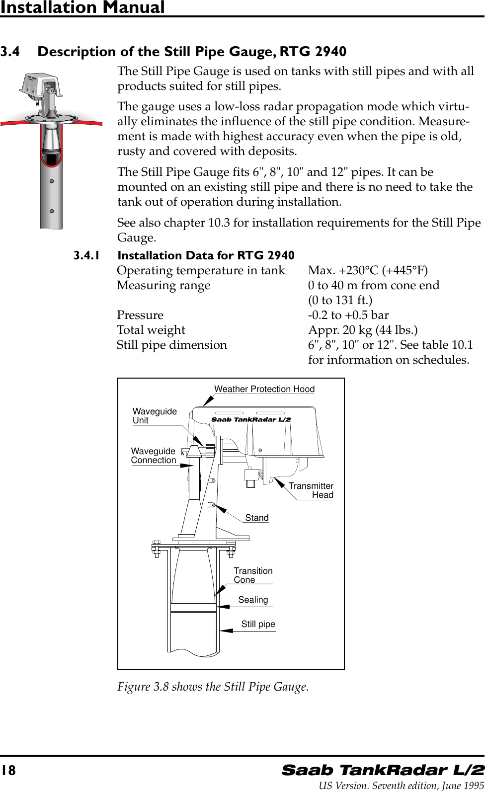 18Saab TankRadar L/2US Version. Seventh edition, June 1995Installation Manual3.4 Description of the Still Pipe Gauge, RTG 2940The Still Pipe Gauge is used on tanks with still pipes and with allproducts suited for still pipes.The gauge uses a low-loss radar propagation mode which virtu-ally eliminates the influence of the still pipe condition. Measure-ment is made with highest accuracy even when the pipe is old,rusty and covered with deposits.The Still Pipe Gauge fits 6&quot;, 8&quot;, 10&quot; and 12&quot; pipes. It can bemounted on an existing still pipe and there is no need to take thetank out of operation during installation.See also chapter 10.3 for installation requirements for the Still PipeGauge.3.4.1 Installation Data for RTG 2940Operating temperature in tank Max. +230°C (+445°F)Measuring range 0 to 40 m from cone end(0 to 131 ft.)Pressure -0.2 to +0.5 barTotal weight Appr. 20 kg (44 lbs.)Still pipe dimension 6&quot;, 8&quot;, 10&quot; or 12&quot;. See table 10.1for information on schedules.TransmitterHeadTransitionConeWaveguideUnitWaveguideConnectionStandSealingWeather Protection HoodStill pipeFigure 3.8 shows the Still Pipe Gauge.