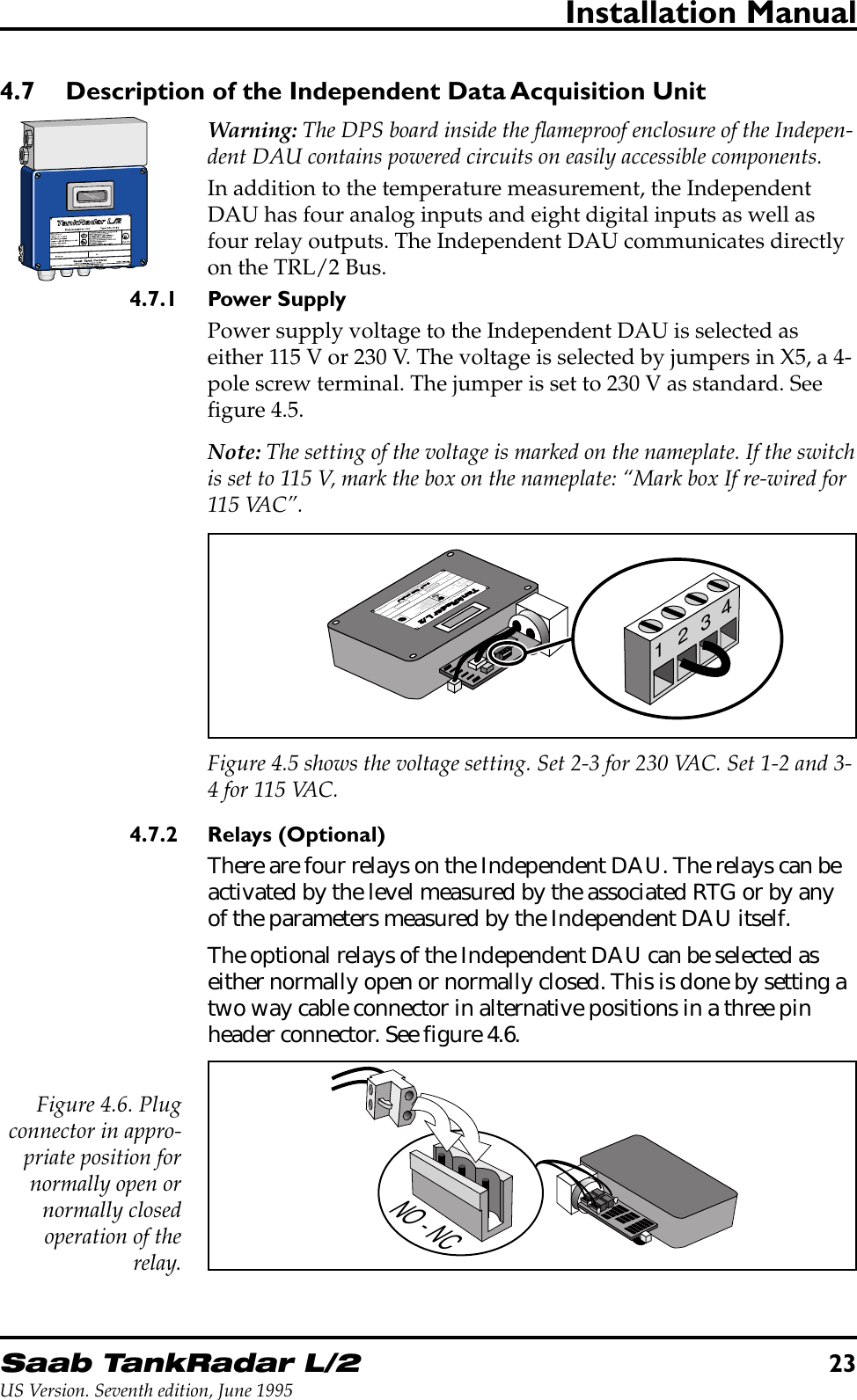 Saab TankRadar L/223US Version. Seventh edition, June 1995Installation Manual4.7 Description of the Independent Data Acquisition UnitWarning: The DPS board inside the flameproof enclosure of the Indepen-dent DAU contains powered circuits on easily accessible components.In addition to the temperature measurement, the IndependentDAU has four analog inputs and eight digital inputs as well asfour relay outputs. The Independent DAU communicates directlyon the TRL/2 Bus.4.7.1 Power SupplyPower supply voltage to the Independent DAU is selected aseither 115 V or 230 V. The voltage is selected by jumpers in X5, a 4-pole screw terminal. The jumper is set to 230 V as standard. Seefigure 4.5.Note: The setting of the voltage is marked on the nameplate. If the switchis set to 115 V, mark the box on the nameplate: “Mark box If re-wired for115 VAC”.1234TankRadar L/2Saab Tank ControlULEx©Data Acquisition Unit   Type DAU 2130A division of Saab Marine Electronics ABFor intrinsically safe circuits onlyEEx ia C T4BASEEFA Ex91C2069LISTED 939UMADE IN SWEDENTambU=28 W=1.3C=0  L =0max:inmax:in=394max:ineq eqIVDC WmADC=-40° to +65°CUI:Serial no:Ambient temperature -40° to +65°CSee service manualmay impair intrinsic safetyWarning: any substitution of componentsSee control drawing 9150 057-901provides intrinsically safe outputs.and D. Temperature Code T4. The deviceGroup CHazardous Location Class1234Figure 4.5 shows the voltage setting. Set 2-3 for 230 VAC. Set 1-2 and 3-4 for 115 VAC.4.7.2 Relays (Optional)There are four relays on the Independent DAU. The relays can beactivated by the level measured by the associated RTG or by anyof the parameters measured by the Independent DAU itself.The optional relays of the Independent DAU can be selected aseither normally open or normally closed. This is done by setting atwo way cable connector in alternative positions in a three pinheader connector. See figure 4.6.NO - NCFigure 4.6. Plugconnector in appro-priate position fornormally open ornormally closedoperation of therelay.