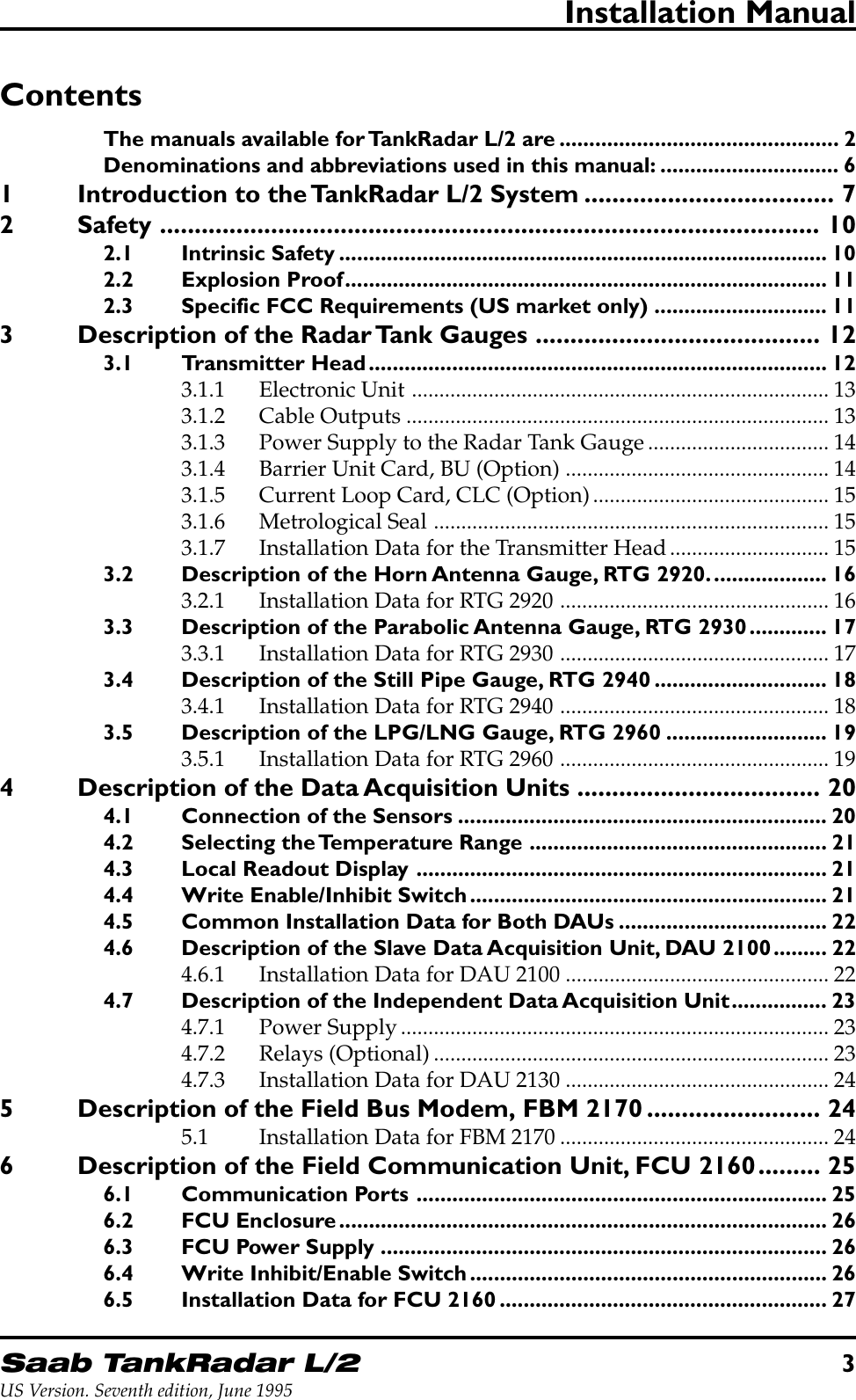 Saab TankRadar L/23US Version. Seventh edition, June 1995Installation ManualContentsThe manuals available for TankRadar L/2 are ............................................... 2Denominations and abbreviations used in this manual: .............................. 61 Introduction to the TankRadar L/2 System .................................... 72 Safety ............................................................................................... 102.1 Intrinsic Safety .................................................................................. 102.2 Explosion Proof................................................................................. 112.3 Specific FCC Requirements (US market only) ............................. 113 Description of the Radar Tank Gauges ......................................... 123.1 Transmitter Head............................................................................. 123.1.1 Electronic Unit ............................................................................ 133.1.2 Cable Outputs ............................................................................. 133.1.3 Power Supply to the Radar Tank Gauge................................. 143.1.4 Barrier Unit Card, BU (Option) ................................................ 143.1.5 Current Loop Card, CLC (Option)........................................... 153.1.6 Metrological Seal ........................................................................ 153.1.7 Installation Data for the Transmitter Head............................. 153.2 Description of the Horn Antenna Gauge, RTG 2920.................... 163.2.1 Installation Data for RTG 2920 ................................................. 163.3 Description of the Parabolic Antenna Gauge, RTG 2930............. 173.3.1 Installation Data for RTG 2930 ................................................. 173.4 Description of the Still Pipe Gauge, RTG 2940 ............................. 183.4.1 Installation Data for RTG 2940 ................................................. 183.5 Description of the LPG/LNG Gauge, RTG 2960 ........................... 193.5.1 Installation Data for RTG 2960 ................................................. 194 Description of the Data Acquisition Units ................................... 204.1 Connection of the Sensors .............................................................. 204.2 Selecting the Temperature Range .................................................. 214.3 Local Readout Display ..................................................................... 214.4 Write Enable/Inhibit Switch............................................................ 214.5 Common Installation Data for Both DAUs ................................... 224.6 Description of the Slave Data Acquisition Unit, DAU 2100......... 224.6.1 Installation Data for DAU 2100 ................................................ 224.7 Description of the Independent Data Acquisition Unit................ 234.7.1 Power Supply.............................................................................. 234.7.2 Relays (Optional)........................................................................ 234.7.3 Installation Data for DAU 2130 ................................................ 245 Description of the Field Bus Modem, FBM 2170 ......................... 245.1 Installation Data for FBM 2170 ................................................. 246 Description of the Field Communication Unit, FCU 2160......... 256.1 Communication Ports ..................................................................... 256.2 FCU Enclosure.................................................................................. 266.3 FCU Power Supply ........................................................................... 266.4 Write Inhibit/Enable Switch............................................................ 266.5 Installation Data for FCU 2160....................................................... 27