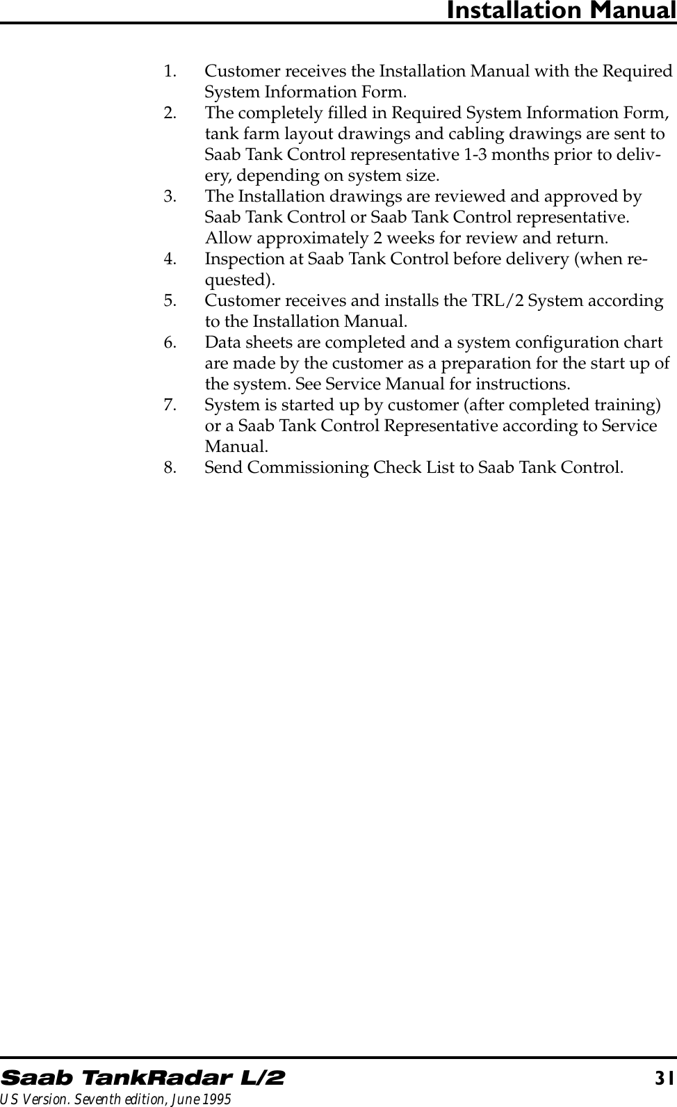 Saab TankRadar L/231US Version. Seventh edition, June 1995Installation Manual1. Customer receives the Installation Manual with the RequiredSystem Information Form.2. The completely filled in Required System Information Form,tank farm layout drawings and cabling drawings are sent toSaab Tank Control representative 1-3 months prior to deliv-ery, depending on system size.3. The Installation drawings are reviewed and approved bySaab Tank Control or Saab Tank Control representative.Allow approximately 2 weeks for review and return.4. Inspection at Saab Tank Control before delivery (when re-quested).5. Customer receives and installs the TRL/2 System accordingto the Installation Manual.6. Data sheets are completed and a system configuration chartare made by the customer as a preparation for the start up ofthe system. See Service Manual for instructions.7. System is started up by customer (after completed training)or a Saab Tank Control Representative according to ServiceManual.8. Send Commissioning Check List to Saab Tank Control.