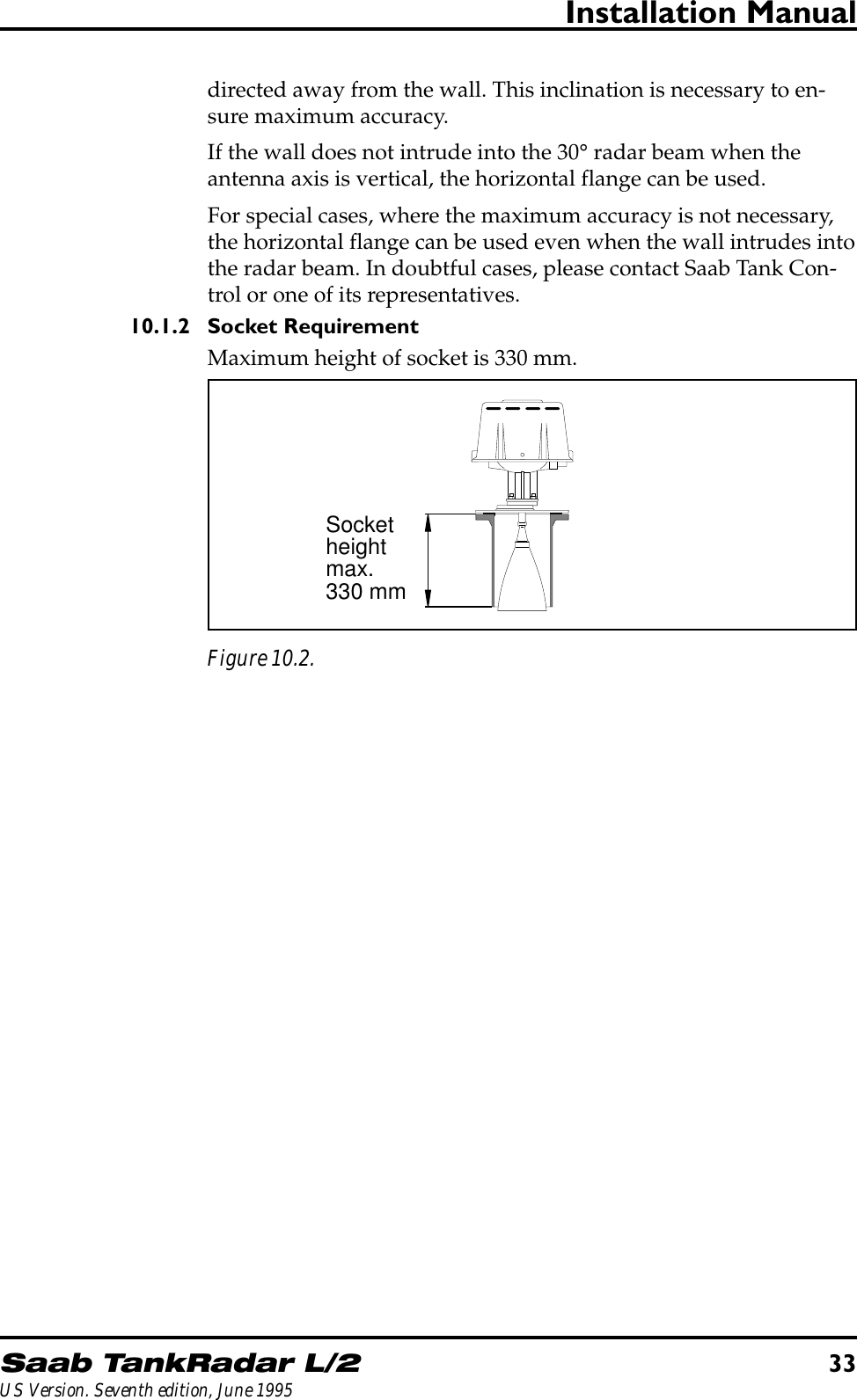 Saab TankRadar L/233US Version. Seventh edition, June 1995Installation Manualdirected away from the wall. This inclination is necessary to en-sure maximum accuracy.If the wall does not intrude into the 30° radar beam when theantenna axis is vertical, the horizontal flange can be used.For special cases, where the maximum accuracy is not necessary,the horizontal flange can be used even when the wall intrudes intothe radar beam. In doubtful cases, please contact Saab Tank Con-trol or one of its representatives.10.1.2 Socket RequirementMaximum height of socket is 330 mm.Socketheightmax.330 mmFigure 10.2.