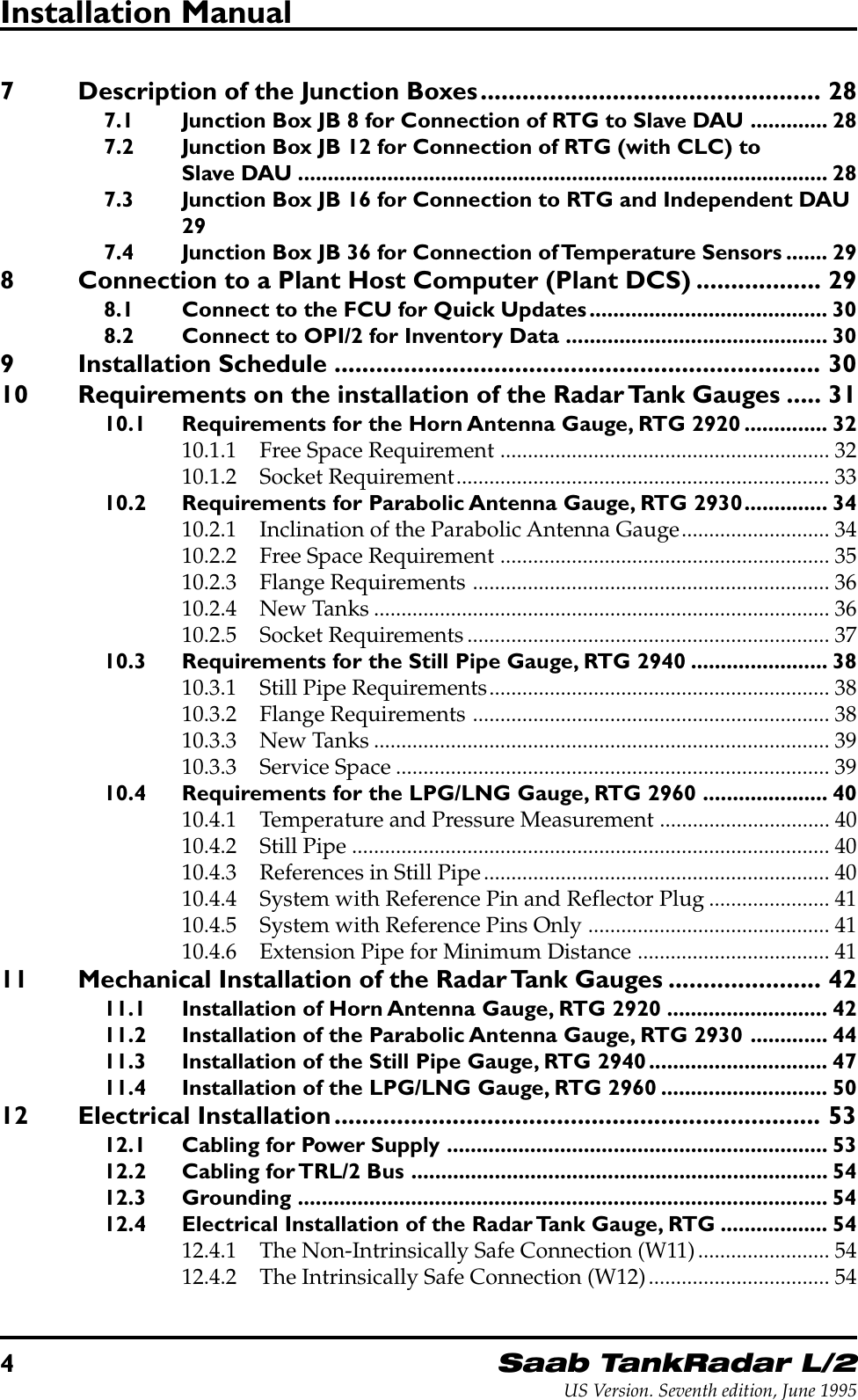 4Saab TankRadar L/2US Version. Seventh edition, June 1995Installation Manual7 Description of the Junction Boxes................................................. 287.1 Junction Box JB 8 for Connection of RTG to Slave DAU ............. 287.2 Junction Box JB 12 for Connection of RTG (with CLC) toSlave DAU ......................................................................................... 287.3 Junction Box JB 16 for Connection to RTG and Independent DAU297.4 Junction Box JB 36 for Connection of Temperature Sensors ....... 298 Connection to a Plant Host Computer (Plant DCS) .................. 298.1 Connect to the FCU for Quick Updates........................................ 308.2 Connect to OPI/2 for Inventory Data ............................................ 309 Installation Schedule ...................................................................... 3010 Requirements on the installation of the Radar Tank Gauges ..... 3110.1 Requirements for the Horn Antenna Gauge, RTG 2920 .............. 3210.1.1 Free Space Requirement ............................................................ 3210.1.2 Socket Requirement.................................................................... 3310.2 Requirements for Parabolic Antenna Gauge, RTG 2930.............. 3410.2.1 Inclination of the Parabolic Antenna Gauge........................... 3410.2.2 Free Space Requirement ............................................................ 3510.2.3 Flange Requirements ................................................................. 3610.2.4 New Tanks................................................................................... 3610.2.5 Socket Requirements.................................................................. 3710.3 Requirements for the Still Pipe Gauge, RTG 2940 ....................... 3810.3.1 Still Pipe Requirements.............................................................. 3810.3.2 Flange Requirements ................................................................. 3810.3.3 New Tanks................................................................................... 3910.3.3 Service Space ............................................................................... 3910.4 Requirements for the LPG/LNG Gauge, RTG 2960 ..................... 4010.4.1 Temperature and Pressure Measurement ............................... 4010.4.2 Still Pipe ....................................................................................... 4010.4.3 References in Still Pipe............................................................... 4010.4.4 System with Reference Pin and Reflector Plug...................... 4110.4.5 System with Reference Pins Only ............................................ 4110.4.6 Extension Pipe for Minimum Distance ................................... 4111 Mechanical Installation of the Radar Tank Gauges ...................... 4211.1 Installation of Horn Antenna Gauge, RTG 2920 ........................... 4211.2 Installation of the Parabolic Antenna Gauge, RTG 2930 ............. 4411.3 Installation of the Still Pipe Gauge, RTG 2940.............................. 4711.4 Installation of the LPG/LNG Gauge, RTG 2960 ............................ 5012 Electrical Installation...................................................................... 5312.1 Cabling for Power Supply ................................................................ 5312.2 Cabling for TRL/2 Bus ...................................................................... 5412.3 Grounding ......................................................................................... 5412.4 Electrical Installation of the Radar Tank Gauge, RTG .................. 5412.4.1 The Non-Intrinsically Safe Connection (W11)........................ 5412.4.2 The Intrinsically Safe Connection (W12)................................. 54