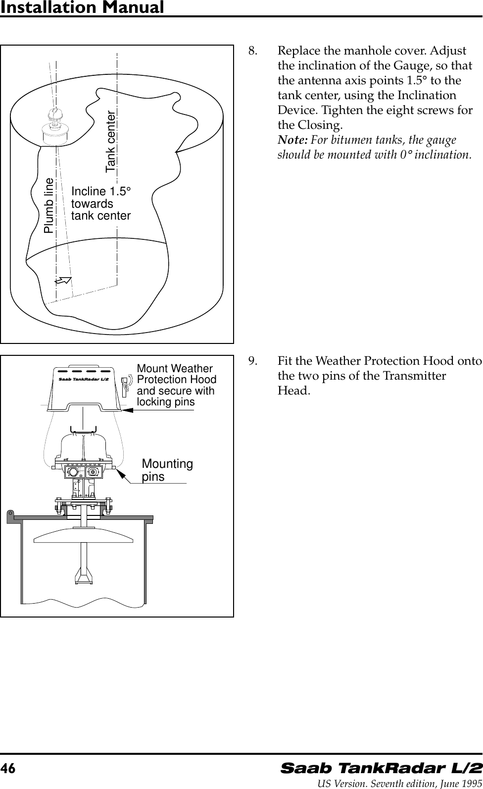 46Saab TankRadar L/2US Version. Seventh edition, June 1995Installation Manual8. Replace the manhole cover. Adjustthe inclination of the Gauge, so thatthe antenna axis points 1.5° to thetank center, using the InclinationDevice. Tighten the eight screws forthe Closing.Note: For bitumen tanks, the gaugeshould be mounted with 0° inclination.Tank centerPlumb lineIncline 1.5°towardstank centerMount WeatherProtection Hoodand secure withlocking pinsMountingpinsW11W12FORINTRINSICALLYSAFE CIRCUITSONLY&quot;i&quot;9. Fit the Weather Protection Hood ontothe two pins of the TransmitterHead.