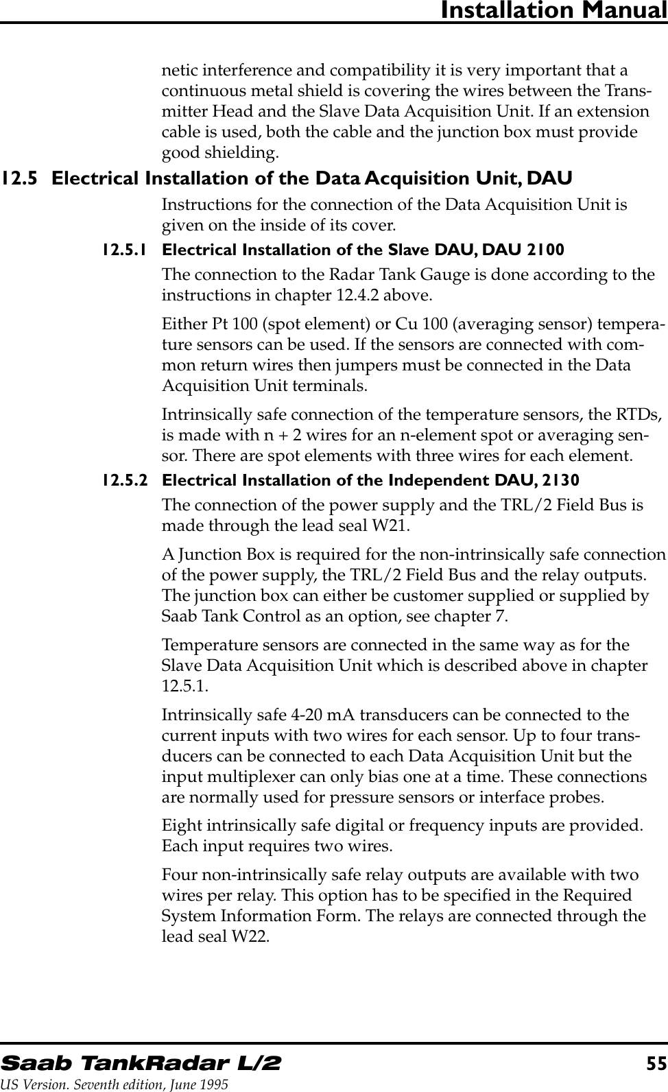 Saab TankRadar L/255US Version. Seventh edition, June 1995Installation Manualnetic interference and compatibility it is very important that acontinuous metal shield is covering the wires between the Trans-mitter Head and the Slave Data Acquisition Unit. If an extensioncable is used, both the cable and the junction box must providegood shielding.12.5 Electrical Installation of the Data Acquisition Unit, DAUInstructions for the connection of the Data Acquisition Unit isgiven on the inside of its cover.12.5.1 Electrical Installation of the Slave DAU, DAU 2100The connection to the Radar Tank Gauge is done according to theinstructions in chapter 12.4.2 above.Either Pt 100 (spot element) or Cu 100 (averaging sensor) tempera-ture sensors can be used. If the sensors are connected with com-mon return wires then jumpers must be connected in the DataAcquisition Unit terminals.Intrinsically safe connection of the temperature sensors, the RTDs,is made with n + 2 wires for an n-element spot or averaging sen-sor. There are spot elements with three wires for each element.12.5.2 Electrical Installation of the Independent DAU, 2130The connection of the power supply and the TRL/2 Field Bus ismade through the lead seal W21.A Junction Box is required for the non-intrinsically safe connectionof the power supply, the TRL/2 Field Bus and the relay outputs.The junction box can either be customer supplied or supplied bySaab Tank Control as an option, see chapter 7.Temperature sensors are connected in the same way as for theSlave Data Acquisition Unit which is described above in chapter12.5.1.Intrinsically safe 4-20 mA transducers can be connected to thecurrent inputs with two wires for each sensor. Up to four trans-ducers can be connected to each Data Acquisition Unit but theinput multiplexer can only bias one at a time. These connectionsare normally used for pressure sensors or interface probes.Eight intrinsically safe digital or frequency inputs are provided.Each input requires two wires.Four non-intrinsically safe relay outputs are available with twowires per relay. This option has to be specified in the RequiredSystem Information Form. The relays are connected through thelead seal W22.