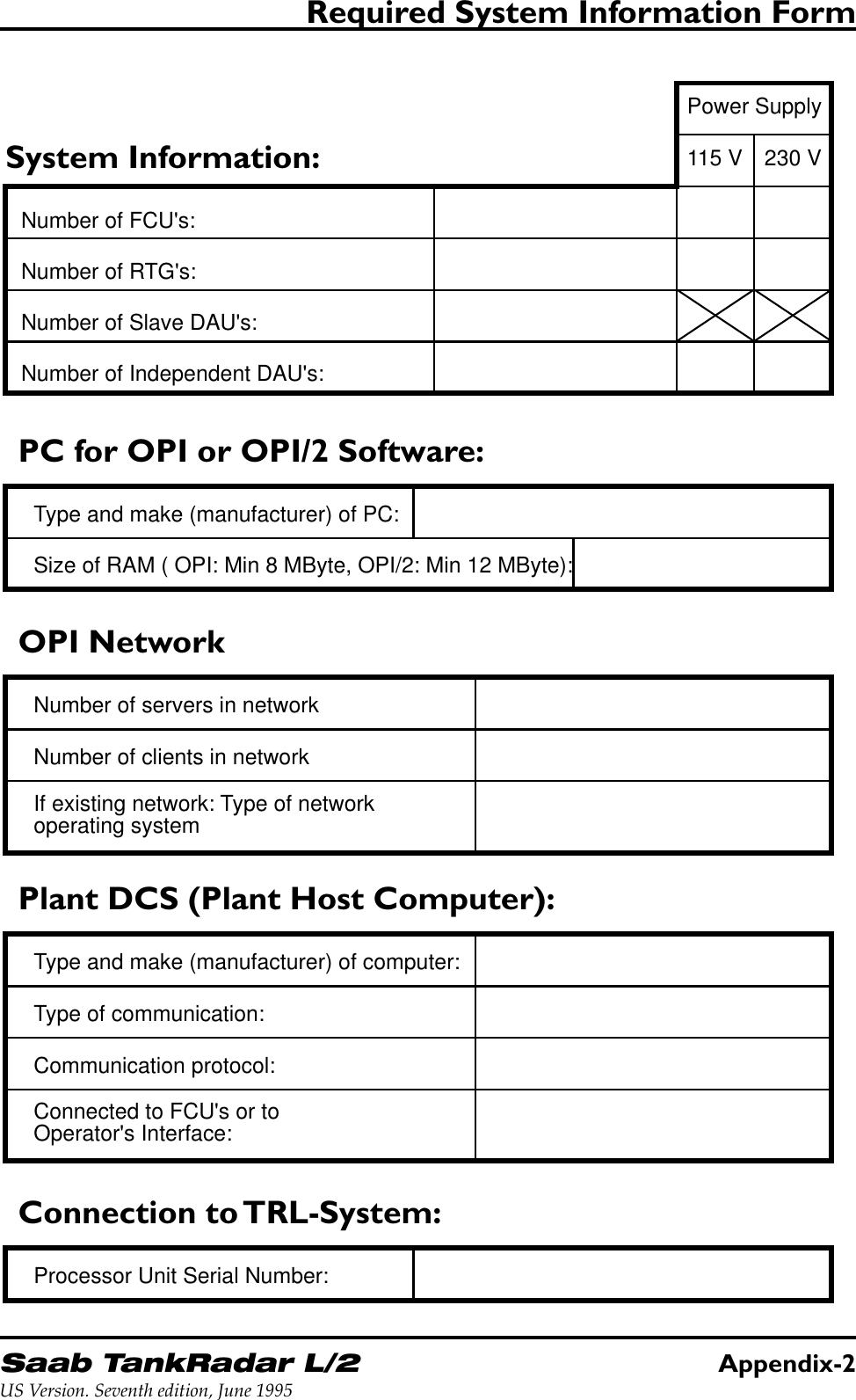 Saab TankRadar L/2Appendix-2US Version. Seventh edition, June 1995Required System Information FormSystem Information:Number of FCU&apos;s:Number of RTG&apos;s:Number of Slave DAU&apos;s:Number of Independent DAU&apos;s:PC for OPI or OPI/2 Software:Type and make (manufacturer) of PC:Size of RAM ( OPI: Min 8 MByte, OPI/2: Min 12 MByte):OPI NetworkNumber of servers in networkIf existing network: Type of networkoperating systemNumber of clients in networkPower Supply115 V 230 VConnection to TRL-System:Processor Unit Serial Number:Plant DCS (Plant Host Computer):Type and make (manufacturer) of computer:Communication protocol:Connected to FCU&apos;s or toOperator&apos;s Interface:Type of communication: