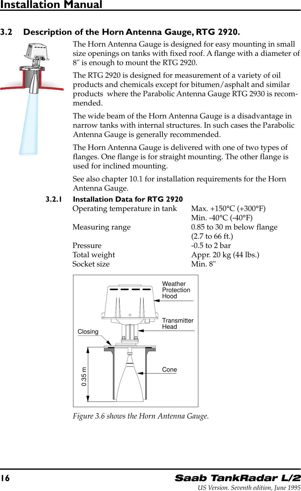 16Saab TankRadar L/2US Version. Seventh edition, June 1995Installation Manual3.2 Description of the Horn Antenna Gauge, RTG 2920.The Horn Antenna Gauge is designed for easy mounting in smallsize openings on tanks with fixed roof. A flange with a diameter of8&quot; is enough to mount the RTG 2920.The RTG 2920 is designed for measurement of a variety of oilproducts and chemicals except for bitumen/asphalt and similarproducts  where the Parabolic Antenna Gauge RTG 2930 is recom-mended.The wide beam of the Horn Antenna Gauge is a disadvantage innarrow tanks with internal structures. In such cases the ParabolicAntenna Gauge is generally recommended.The Horn Antenna Gauge is delivered with one of two types offlanges. One flange is for straight mounting. The other flange isused for inclined mounting.See also chapter 10.1 for installation requirements for the HornAntenna Gauge.3.2.1 Installation Data for RTG 2920Operating temperature in tank Max. +150°C (+300°F)Min. -40°C (-40°F)Measuring range 0.85 to 30 m below flange(2.7 to 66 ft.)Pressure -0.5 to 2 barTotal weight Appr. 20 kg (44 lbs.)Socket size Min. 8&quot;WeatherProtectionHoodTransmitterHeadConeClosing0.35 mFigure 3.6 shows the Horn Antenna Gauge.