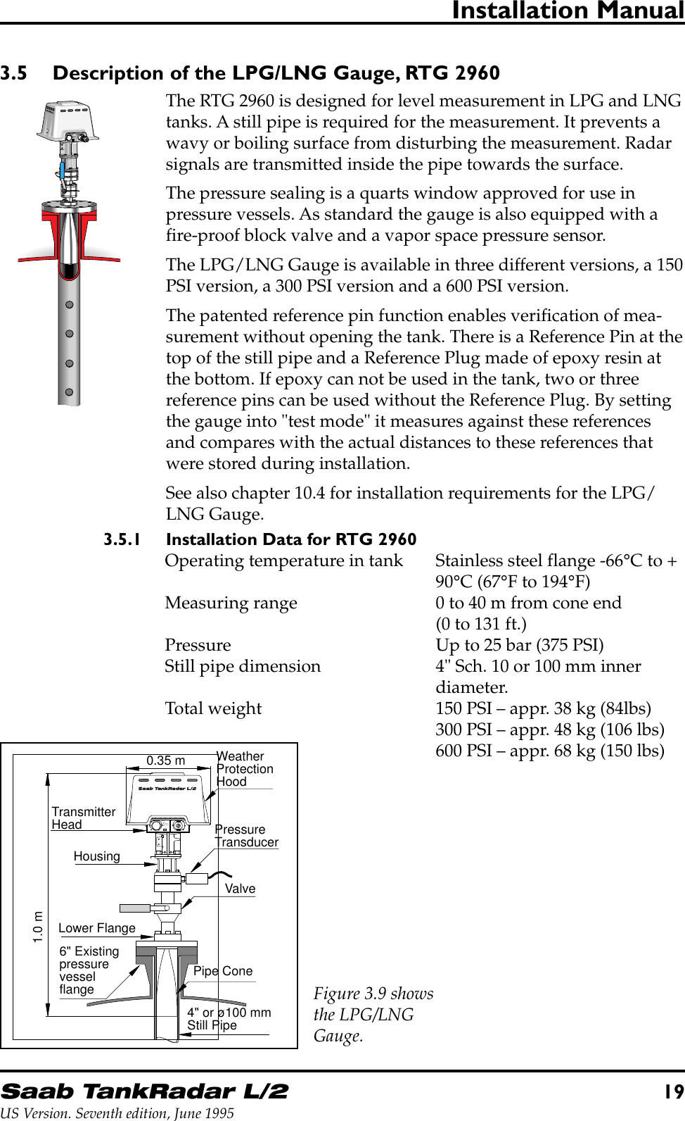 Saab TankRadar L/219US Version. Seventh edition, June 1995Installation Manual3.5 Description of the LPG/LNG Gauge, RTG 2960The RTG 2960 is designed for level measurement in LPG and LNGtanks. A still pipe is required for the measurement. It prevents awavy or boiling surface from disturbing the measurement. Radarsignals are transmitted inside the pipe towards the surface.The pressure sealing is a quarts window approved for use inpressure vessels. As standard the gauge is also equipped with afire-proof block valve and a vapor space pressure sensor.The LPG/LNG Gauge is available in three different versions, a 150PSI version, a 300 PSI version and a 600 PSI version.The patented reference pin function enables verification of mea-surement without opening the tank. There is a Reference Pin at thetop of the still pipe and a Reference Plug made of epoxy resin atthe bottom. If epoxy can not be used in the tank, two or threereference pins can be used without the Reference Plug. By settingthe gauge into &quot;test mode&quot; it measures against these referencesand compares with the actual distances to these references thatwere stored during installation.See also chapter 10.4 for installation requirements for the LPG/LNG Gauge.3.5.1 Installation Data for RTG 2960Operating temperature in tank Stainless steel flange -66°C to +90°C (67°F to 194°F)Measuring range 0 to 40 m from cone end(0 to 131 ft.)Pressure Up to 25 bar (375 PSI)Still pipe dimension 4&quot; Sch. 10 or 100 mm innerdiameter.Total weight 150 PSI – appr. 38 kg (84lbs)300 PSI – appr. 48 kg (106 lbs)600 PSI – appr. 68 kg (150 lbs)W11W12FORINTRINSICALLYSAFE CIRCUITSONLY&quot;i&quot;6&quot; Existingpressurevesselflange1.0 m0.35 mLower FlangeWeatherProtectionHoodTransmitterHeadValvePressureTransducerPipe Cone4&quot; or ø100 mmStill PipeHousingFigure 3.9 showsthe LPG/LNGGauge.