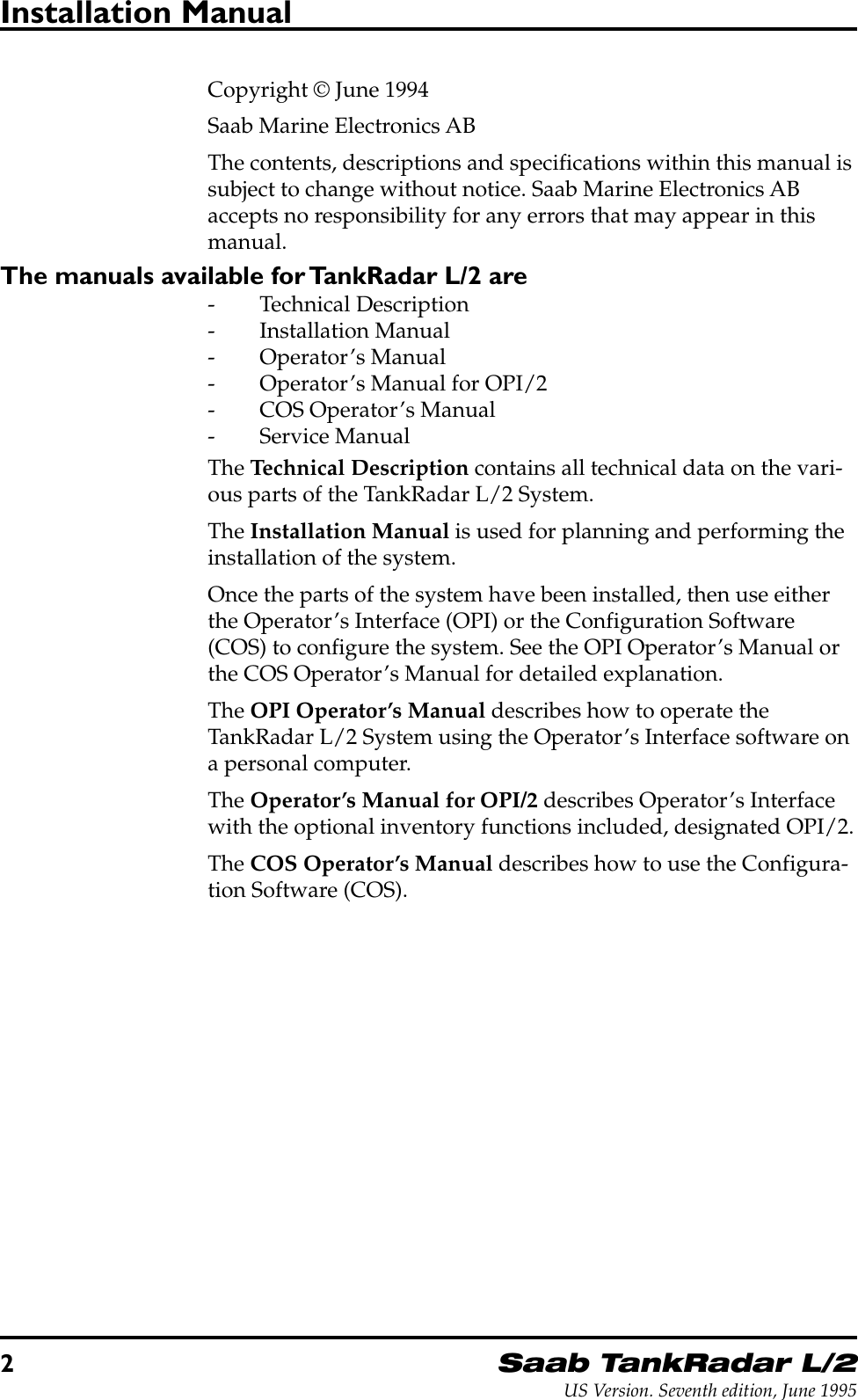 2Saab TankRadar L/2US Version. Seventh edition, June 1995Installation ManualCopyright © June 1994Saab Marine Electronics ABThe contents, descriptions and specifications within this manual issubject to change without notice. Saab Marine Electronics ABaccepts no responsibility for any errors that may appear in thismanual.The manuals available for TankRadar L/2 are- Technical Description- Installation Manual- Operator’s Manual- Operator’s Manual for OPI/2- COS Operator’s Manual- Service ManualThe Technical Description contains all technical data on the vari-ous parts of the TankRadar L/2 System.The Installation Manual is used for planning and performing theinstallation of the system.Once the parts of the system have been installed, then use eitherthe Operator’s Interface (OPI) or the Configuration Software(COS) to configure the system. See the OPI Operator’s Manual orthe COS Operator’s Manual for detailed explanation.The OPI Operator’s Manual describes how to operate theTankRadar L/2 System using the Operator’s Interface software ona personal computer.The Operator’s Manual for OPI/2 describes Operator’s Interfacewith the optional inventory functions included, designated OPI/2.The COS Operator’s Manual describes how to use the Configura-tion Software (COS).