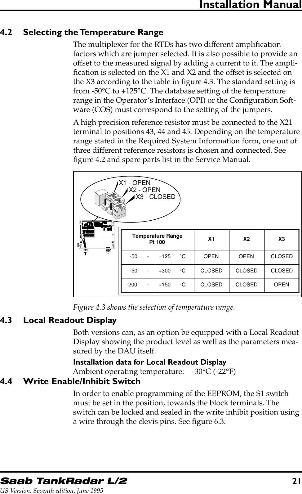 Saab TankRadar L/221US Version. Seventh edition, June 1995Installation Manual4.2 Selecting the Temperature RangeThe multiplexer for the RTDs has two different amplificationfactors which are jumper selected. It is also possible to provide anoffset to the measured signal by adding a current to it. The ampli-fication is selected on the X1 and X2 and the offset is selected onthe X3 according to the table in figure 4.3. The standard setting isfrom -50°C to +125°C. The database setting of the temperaturerange in the Operator’s Interface (OPI) or the Configuration Soft-ware (COS) must correspond to the setting of the jumpers.A high precision reference resistor must be connected to the X21terminal to positions 43, 44 and 45. Depending on the temperaturerange stated in the Required System Information form, one out ofthree different reference resistors is chosen and connected. Seefigure 4.2 and spare parts list in the Service Manual.X1 - OPENX2 - OPENX3 - CLOSEDTemperature RangePt 100 X1 X2 X3-50 - +125 °C OPEN OPEN CLOSED-50 - +300 °C CLOSED CLOSED CLOSED-200 - +150 °C CLOSED CLOSED OPENFigure 4.3 shows the selection of temperature range.4.3 Local Readout DisplayBoth versions can, as an option be equipped with a Local ReadoutDisplay showing the product level as well as the parameters mea-sured by the DAU itself.Installation data for Local Readout DisplayAmbient operating temperature: -30°C (-22°F)4.4 Write Enable/Inhibit SwitchIn order to enable programming of the EEPROM, the S1 switchmust be set in the position, towards the block terminals. Theswitch can be locked and sealed in the write inhibit position usinga wire through the clevis pins. See figure 6.3.