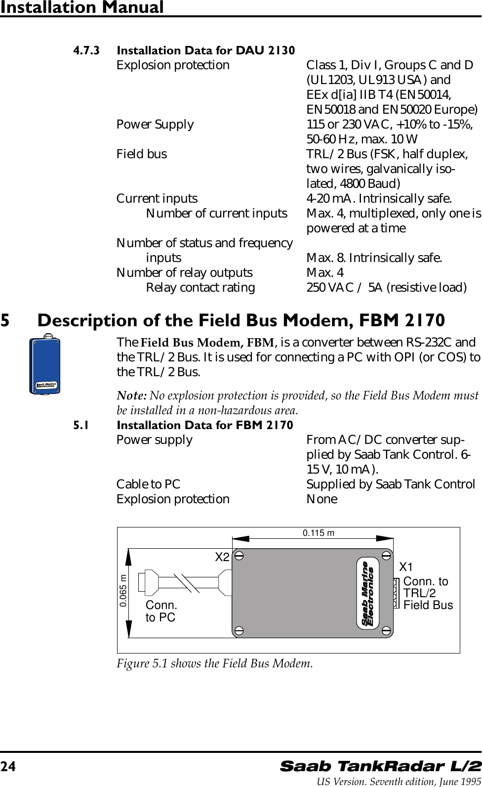 24Saab TankRadar L/2US Version. Seventh edition, June 1995Installation Manual4.7.3 Installation Data for DAU 2130Explosion protection Class 1, Div I, Groups C and D(UL1203, UL913 USA) andEEx d[ia] IIB T4 (EN50014,EN50018 and EN50020 Europe)Power Supply 115 or 230 VAC, +10% to -15%,50-60 Hz, max. 10 WField bus TRL/2 Bus (FSK, half duplex,two wires, galvanically iso-lated, 4800 Baud)Current inputs 4-20 mA. Intrinsically safe.Number of current inputs Max. 4, multiplexed, only one ispowered at a timeNumber of status and frequencyinputs Max. 8. Intrinsically safe.Number of relay outputs Max. 4Relay contact rating 250 VAC / 5A (resistive load)5 Description of the Field Bus Modem, FBM 2170The Field Bus Modem, FBM, is a converter between RS-232C andthe TRL/2 Bus. It is used for connecting a PC with OPI (or COS) tothe TRL/2 Bus.Note: No explosion protection is provided, so the Field Bus Modem mustbe installed in a non-hazardous area.5.1 Installation Data for FBM 2170Power supply From AC/DC converter sup-plied by Saab Tank Control. 6-15 V, 10 mA).Cable to PC Supplied by Saab Tank ControlExplosion protection NoneSaab MarineElectronicsX2 X1Conn.to PCConn. to TRL/2Field Bus0.065 m0.115 mFigure 5.1 shows the Field Bus Modem.