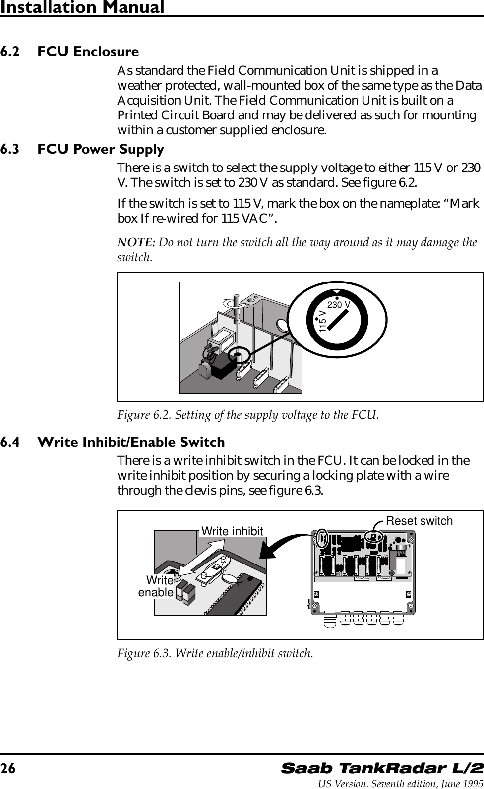 26Saab TankRadar L/2US Version. Seventh edition, June 1995Installation Manual6.2 FCU EnclosureAs standard the Field Communication Unit is shipped in aweather protected, wall-mounted box of the same type as the DataAcquisition Unit. The Field Communication Unit is built on aPrinted Circuit Board and may be delivered as such for mountingwithin a customer supplied enclosure.6.3 FCU Power SupplyThere is a switch to select the supply voltage to either 115 V or 230V. The switch is set to 230 V as standard. See figure 6.2.If the switch is set to 115 V, mark the box on the nameplate: “Markbox If re-wired for 115 VAC”.NOTE: Do not turn the switch all the way around as it may damage theswitch.230 V115 VFigure 6.2. Setting of the supply voltage to the FCU.6.4 Write Inhibit/Enable SwitchThere is a write inhibit switch in the FCU. It can be locked in thewrite inhibit position by securing a locking plate with a wirethrough the clevis pins, see figure 6.3.230 V115 VWrite inhibitWriteenableReset switchFigure 6.3. Write enable/inhibit switch.