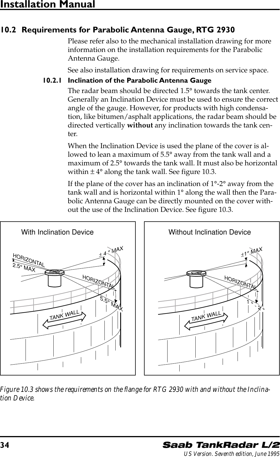 34Saab TankRadar L/2US Version. Seventh edition, June 1995Installation Manual10.2 Requirements for Parabolic Antenna Gauge, RTG 2930Please refer also to the mechanical installation drawing for moreinformation on the installation requirements for the ParabolicAntenna Gauge.See also installation drawing for requirements on service space.10.2.1 Inclination of the Parabolic Antenna GaugeThe radar beam should be directed 1.5° towards the tank center.Generally an Inclination Device must be used to ensure the correctangle of the gauge. However, for products with high condensa-tion, like bitumen/asphalt applications, the radar beam should bedirected vertically without any inclination towards the tank cen-ter.When the Inclination Device is used the plane of the cover is al-lowed to lean a maximum of 5.5° away from the tank wall and amaximum of 2.5° towards the tank wall. It must also be horizontalwithin ± 4° along the tank wall. See figure 10.3.If the plane of the cover has an inclination of 1°-2° away from thetank wall and is horizontal within 1° along the wall then the Para-bolic Antenna Gauge can be directly mounted on the cover with-out the use of the Inclination Device. See figure 10.3.Figure 10.3 shows the requirements on the flange for RTG 2930 with and without the Inclina-tion Device.± 4 ° MAXHORIZONTAL2.5° MAXTANK WALLHORIZONTAL5.5° MAXWith Inclination DeviceTANK WALLHORIZONTAL1 ° - 2 °±1° MAXWithout Inclination Device