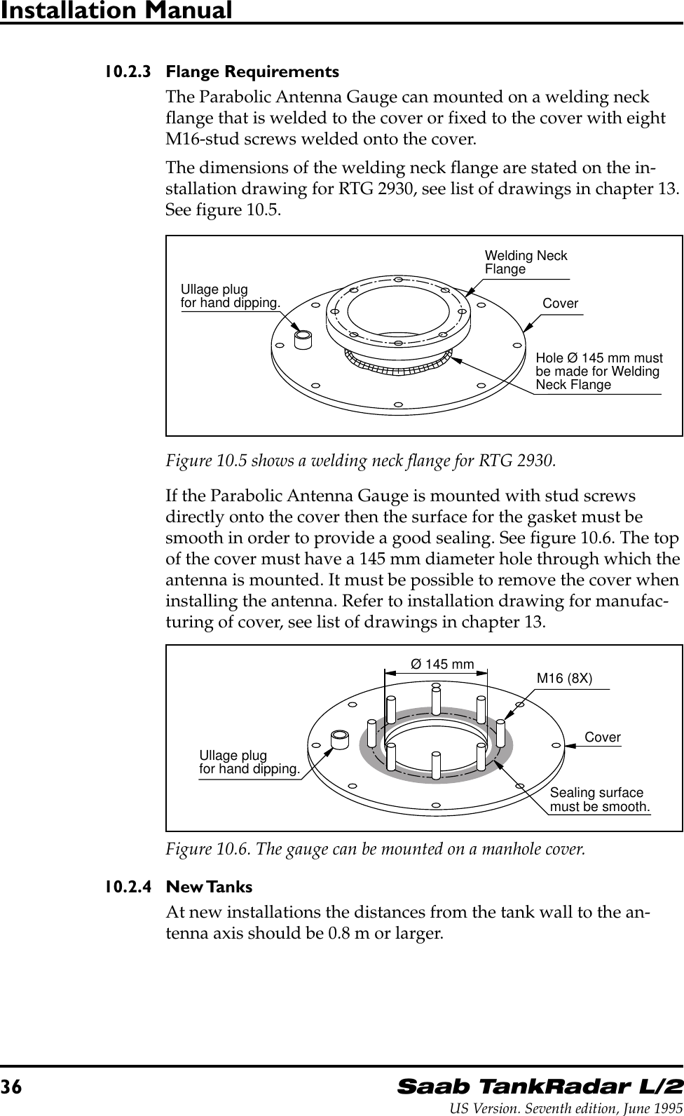 36Saab TankRadar L/2US Version. Seventh edition, June 1995Installation Manual10.2.3 Flange RequirementsThe Parabolic Antenna Gauge can mounted on a welding neckflange that is welded to the cover or fixed to the cover with eightM16-stud screws welded onto the cover.The dimensions of the welding neck flange are stated on the in-stallation drawing for RTG 2930, see list of drawings in chapter 13.See figure 10.5.Ullage plugfor hand dipping.Welding NeckFlangeCoverHole Ø 145 mm mustbe made for WeldingNeck FlangeFigure 10.5 shows a welding neck flange for RTG 2930.If the Parabolic Antenna Gauge is mounted with stud screwsdirectly onto the cover then the surface for the gasket must besmooth in order to provide a good sealing. See figure 10.6. The topof the cover must have a 145 mm diameter hole through which theantenna is mounted. It must be possible to remove the cover wheninstalling the antenna. Refer to installation drawing for manufac-turing of cover, see list of drawings in chapter 13.Ø 145 mm M16 (8X)Sealing surfacemust be smooth.Ullage plugfor hand dipping.CoverFigure 10.6. The gauge can be mounted on a manhole cover.10.2.4 New TanksAt new installations the distances from the tank wall to the an-tenna axis should be 0.8 m or larger.