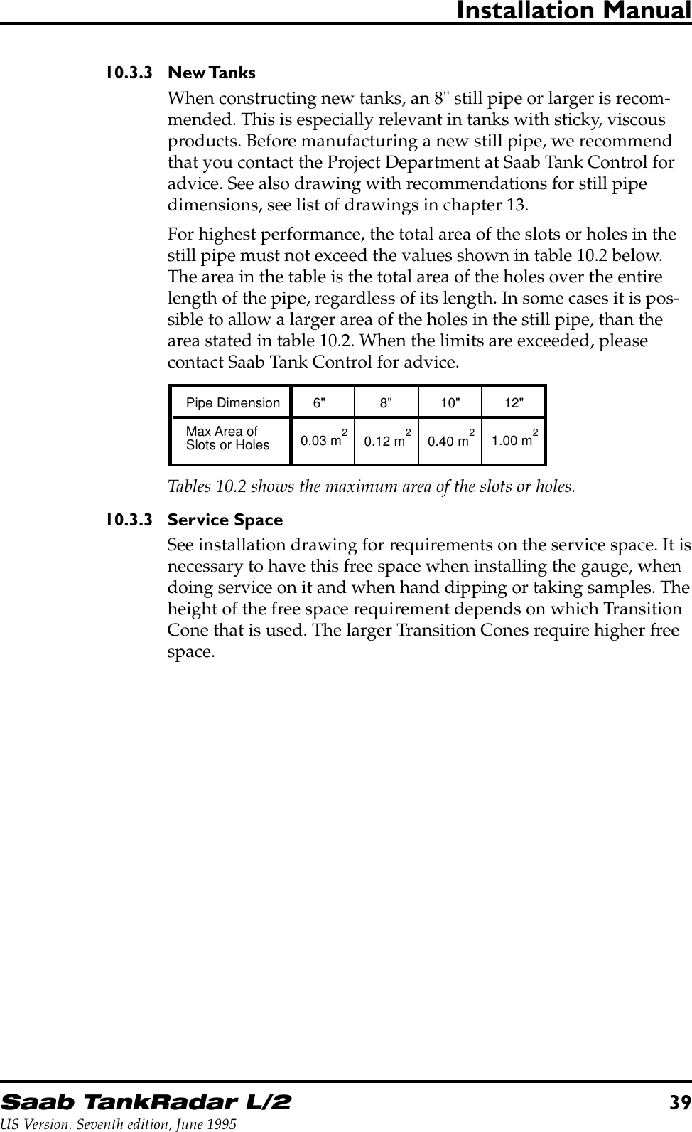 Saab TankRadar L/239US Version. Seventh edition, June 1995Installation Manual10.3.3 New TanksWhen constructing new tanks, an 8&quot; still pipe or larger is recom-mended. This is especially relevant in tanks with sticky, viscousproducts. Before manufacturing a new still pipe, we recommendthat you contact the Project Department at Saab Tank Control foradvice. See also drawing with recommendations for still pipedimensions, see list of drawings in chapter 13.For highest performance, the total area of the slots or holes in thestill pipe must not exceed the values shown in table 10.2 below.The area in the table is the total area of the holes over the entirelength of the pipe, regardless of its length. In some cases it is pos-sible to allow a larger area of the holes in the still pipe, than thearea stated in table 10.2. When the limits are exceeded, pleasecontact Saab Tank Control for advice.Tables 10.2 shows the maximum area of the slots or holes.Pipe Dimension 6&quot; 8&quot; 10&quot; 12&quot;Max Area ofSlots or Holes 0.03 m 0.12 m 0.40 m 1.00 m222210.3.3 Service SpaceSee installation drawing for requirements on the service space. It isnecessary to have this free space when installing the gauge, whendoing service on it and when hand dipping or taking samples. Theheight of the free space requirement depends on which TransitionCone that is used. The larger Transition Cones require higher freespace.