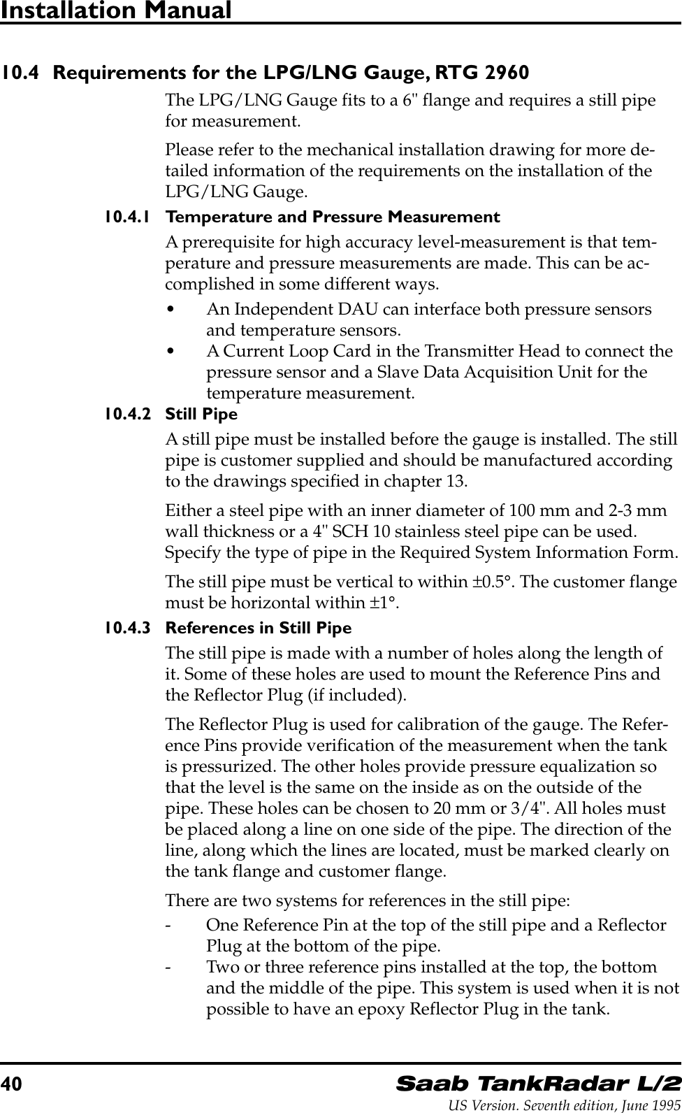 40Saab TankRadar L/2US Version. Seventh edition, June 1995Installation Manual10.4 Requirements for the LPG/LNG Gauge, RTG 2960The LPG/LNG Gauge fits to a 6&quot; flange and requires a still pipefor measurement.Please refer to the mechanical installation drawing for more de-tailed information of the requirements on the installation of theLPG/LNG Gauge.10.4.1 Temperature and Pressure MeasurementA prerequisite for high accuracy level-measurement is that tem-perature and pressure measurements are made. This can be ac-complished in some different ways.• An Independent DAU can interface both pressure sensorsand temperature sensors.• A Current Loop Card in the Transmitter Head to connect thepressure sensor and a Slave Data Acquisition Unit for thetemperature measurement.10.4.2 Still PipeA still pipe must be installed before the gauge is installed. The stillpipe is customer supplied and should be manufactured accordingto the drawings specified in chapter 13.Either a steel pipe with an inner diameter of 100 mm and 2-3 mmwall thickness or a 4&quot; SCH 10 stainless steel pipe can be used.Specify the type of pipe in the Required System Information Form.The still pipe must be vertical to within ±0.5°. The customer flangemust be horizontal within ±1°.10.4.3 References in Still PipeThe still pipe is made with a number of holes along the length ofit. Some of these holes are used to mount the Reference Pins andthe Reflector Plug (if included).The Reflector Plug is used for calibration of the gauge. The Refer-ence Pins provide verification of the measurement when the tankis pressurized. The other holes provide pressure equalization sothat the level is the same on the inside as on the outside of thepipe. These holes can be chosen to 20 mm or 3/4&quot;. All holes mustbe placed along a line on one side of the pipe. The direction of theline, along which the lines are located, must be marked clearly onthe tank flange and customer flange.There are two systems for references in the still pipe:- One Reference Pin at the top of the still pipe and a ReflectorPlug at the bottom of the pipe.- Two or three reference pins installed at the top, the bottomand the middle of the pipe. This system is used when it is notpossible to have an epoxy Reflector Plug in the tank.