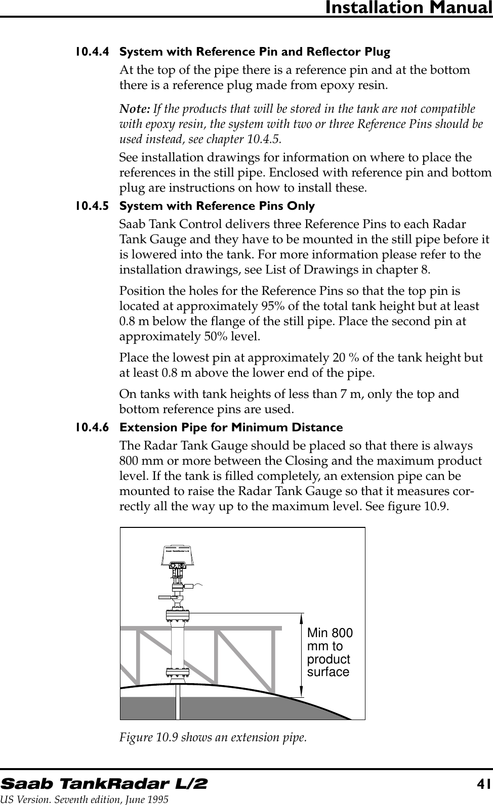 Saab TankRadar L/241US Version. Seventh edition, June 1995Installation Manual10.4.4 System with Reference Pin and Reflector PlugAt the top of the pipe there is a reference pin and at the bottomthere is a reference plug made from epoxy resin.Note: If the products that will be stored in the tank are not compatiblewith epoxy resin, the system with two or three Reference Pins should beused instead, see chapter 10.4.5.See installation drawings for information on where to place thereferences in the still pipe. Enclosed with reference pin and bottomplug are instructions on how to install these.10.4.5 System with Reference Pins OnlySaab Tank Control delivers three Reference Pins to each RadarTank Gauge and they have to be mounted in the still pipe before itis lowered into the tank. For more information please refer to theinstallation drawings, see List of Drawings in chapter 8.Position the holes for the Reference Pins so that the top pin islocated at approximately 95% of the total tank height but at least0.8 m below the flange of the still pipe. Place the second pin atapproximately 50% level.Place the lowest pin at approximately 20 % of the tank height butat least 0.8 m above the lower end of the pipe.On tanks with tank heights of less than 7 m, only the top andbottom reference pins are used.10.4.6 Extension Pipe for Minimum DistanceThe Radar Tank Gauge should be placed so that there is always800 mm or more between the Closing and the maximum productlevel. If the tank is filled completely, an extension pipe can bemounted to raise the Radar Tank Gauge so that it measures cor-rectly all the way up to the maximum level. See figure 10.9.W11W12FORINTRINSICALLYSAFE CIRCUITSONLY&quot;i&quot;Min 800mm toproductsurfaceFigure 10.9 shows an extension pipe.