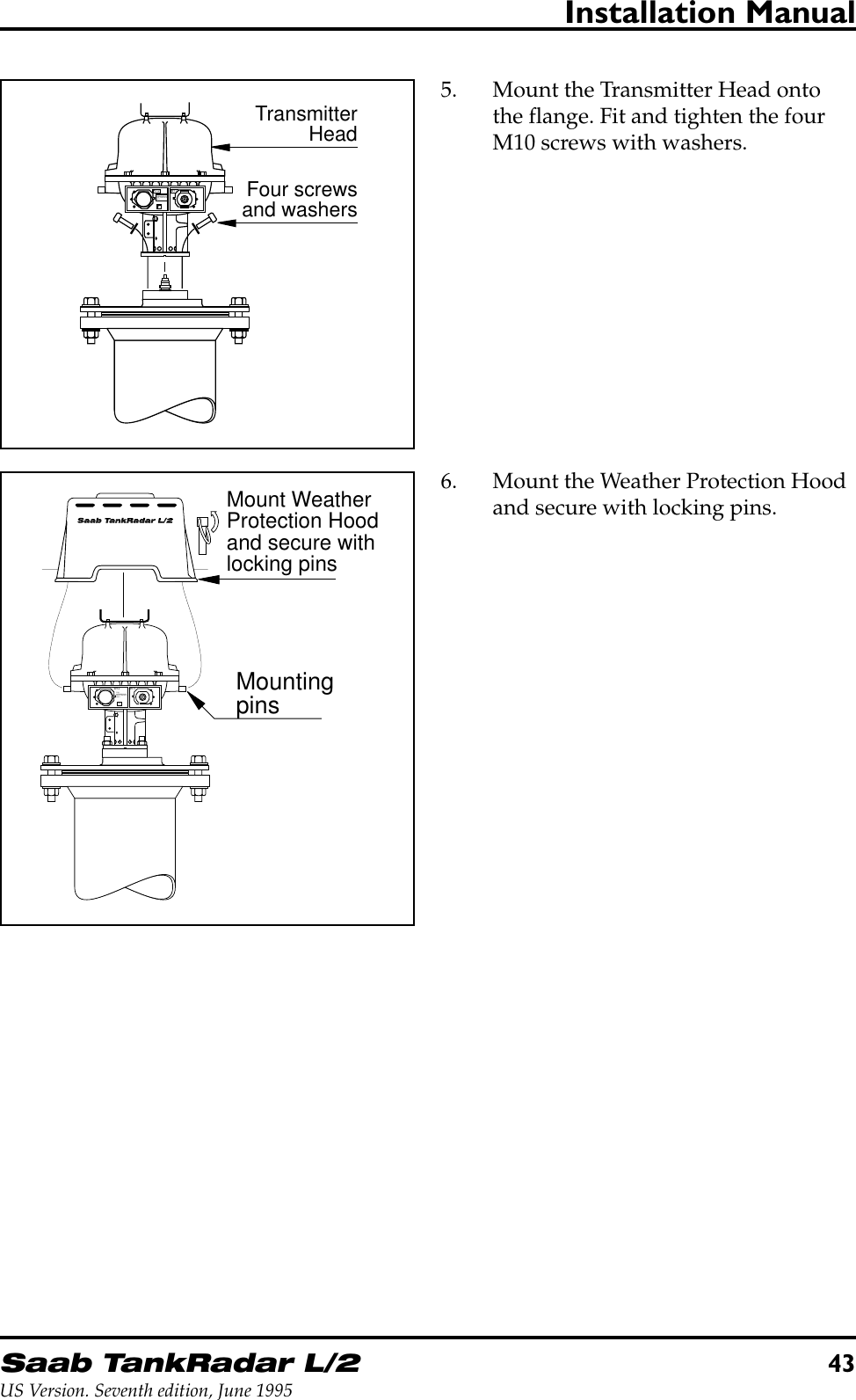 Saab TankRadar L/243US Version. Seventh edition, June 1995Installation Manual5. Mount the Transmitter Head ontothe flange. Fit and tighten the fourM10 screws with washers.6. Mount the Weather Protection Hoodand secure with locking pins.W11W12FORINTRINSICALLYSAFE CIRCUITSONLY&quot;i&quot;TransmitterHeadFour screwsand washersMount WeatherProtection Hoodand secure withlocking pinsMountingpinsW11W12FORINTRINSICALLYSAFE CIRCUITSONLY&quot;i&quot;