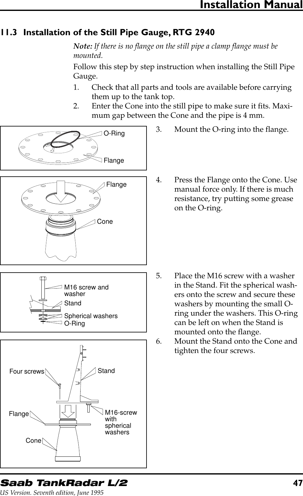 Saab TankRadar L/247US Version. Seventh edition, June 1995Installation Manual11.3 Installation of the Still Pipe Gauge, RTG 2940Note: If there is no flange on the still pipe a clamp flange must bemounted.Follow this step by step instruction when installing the Still PipeGauge.1. Check that all parts and tools are available before carryingthem up to the tank top.2. Enter the Cone into the still pipe to make sure it fits. Maxi-mum gap between the Cone and the pipe is 4 mm.FlangeO-RingConeFlangeM16 screw andwasherSpherical washersO-RingStandFour screwsFlangeConeStandM16-screwwithsphericalwashers3. Mount the O-ring into the flange.4. Press the Flange onto the Cone. Usemanual force only. If there is muchresistance, try putting some greaseon the O-ring.5. Place the M16 screw with a washerin the Stand. Fit the spherical wash-ers onto the screw and secure thesewashers by mounting the small O-ring under the washers. This O-ringcan be left on when the Stand ismounted onto the flange.6. Mount the Stand onto the Cone andtighten the four screws.