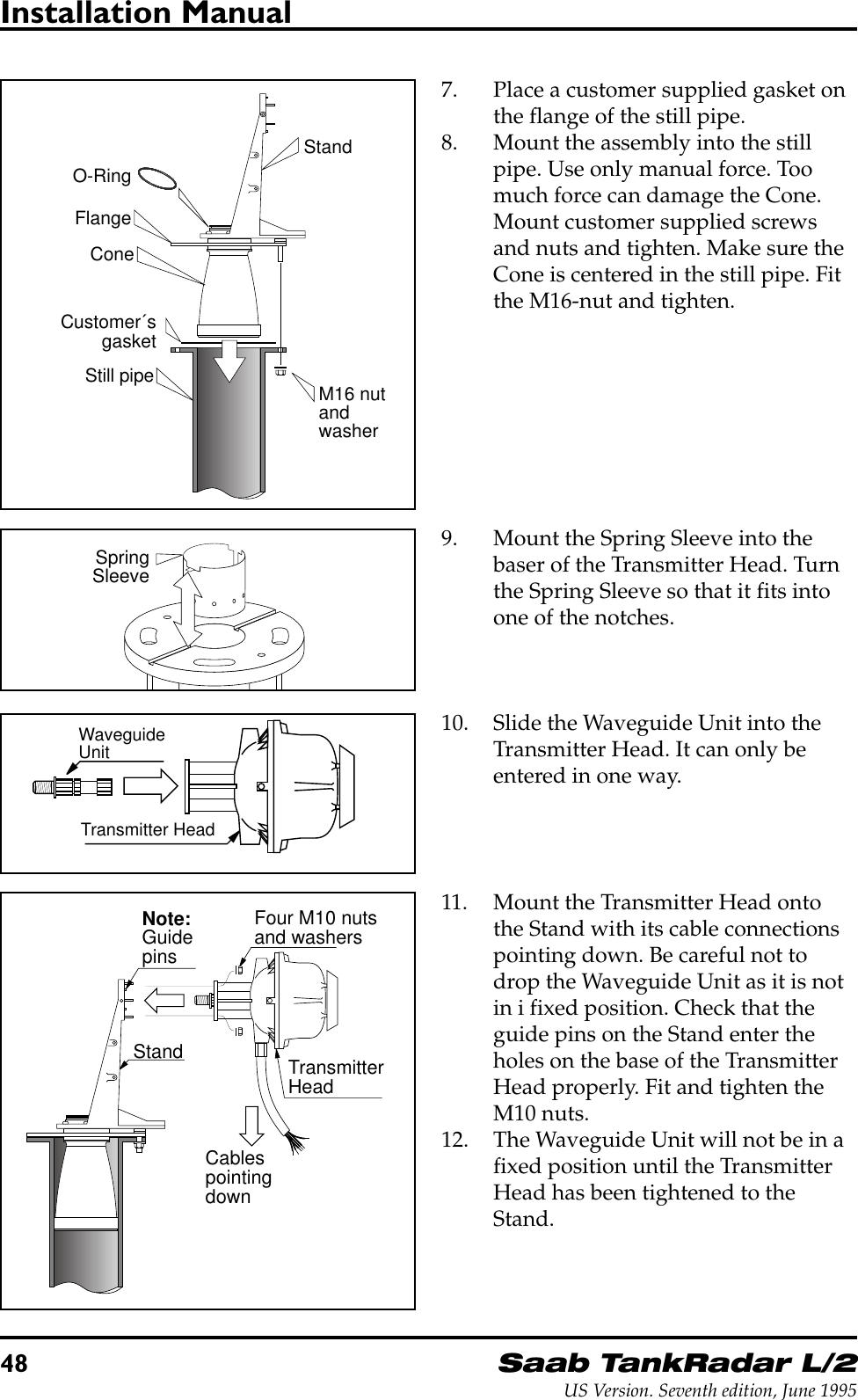 48Saab TankRadar L/2US Version. Seventh edition, June 1995Installation Manual7. Place a customer supplied gasket onthe flange of the still pipe.8. Mount the assembly into the stillpipe. Use only manual force. Toomuch force can damage the Cone.Mount customer supplied screwsand nuts and tighten. Make sure theCone is centered in the still pipe. Fitthe M16-nut and tighten.M16 nutandwasherFlangeConeStandStill pipeCustomer´sgasketO-RingWaveguideUnitTransmitter HeadFour M10 nutsand washersTransmitterHeadStandCablespointingdownNote:Guidepins10. Slide the Waveguide Unit into theTransmitter Head. It can only beentered in one way.11. Mount the Transmitter Head ontothe Stand with its cable connectionspointing down. Be careful not todrop the Waveguide Unit as it is notin i fixed position. Check that theguide pins on the Stand enter theholes on the base of the TransmitterHead properly. Fit and tighten theM10 nuts.12. The Waveguide Unit will not be in afixed position until the TransmitterHead has been tightened to theStand.SpringSleeve9. Mount the Spring Sleeve into thebaser of the Transmitter Head. Turnthe Spring Sleeve so that it fits intoone of the notches.