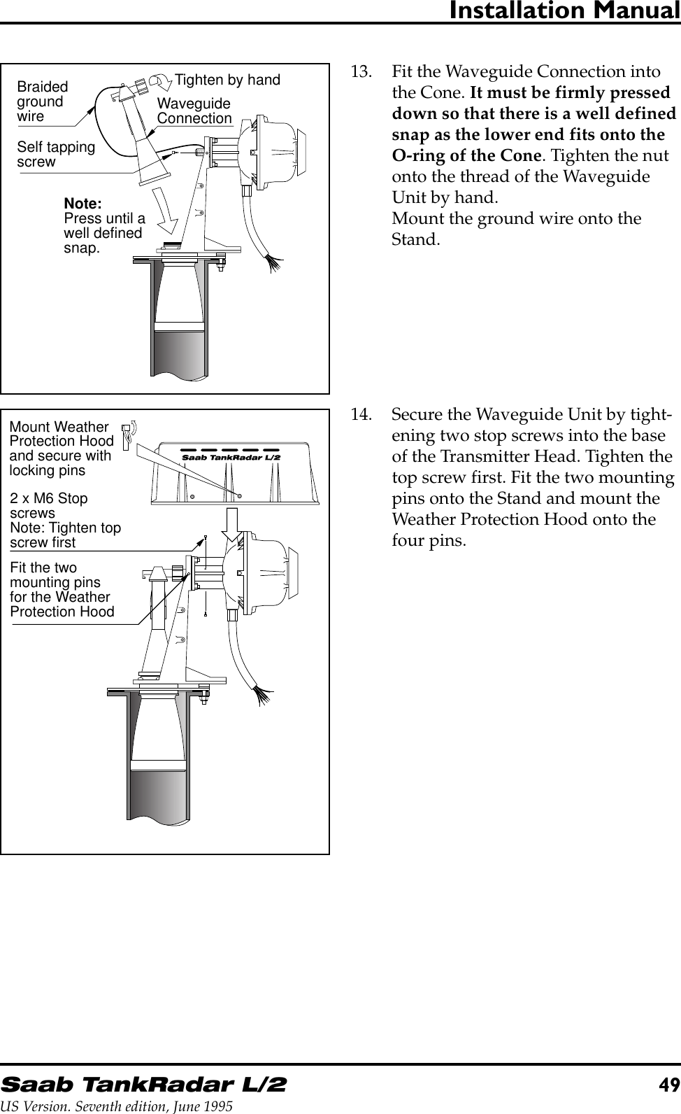 Saab TankRadar L/249US Version. Seventh edition, June 1995Installation Manual13. Fit the Waveguide Connection intothe Cone. It must be firmly presseddown so that there is a well definedsnap as the lower end fits onto theO-ring of the Cone. Tighten the nutonto the thread of the WaveguideUnit by hand.Mount the ground wire onto theStand.WaveguideConnectionBraidedgroundwireNote:Press until awell definedsnap.Tighten by handSelf tappingscrew2 x M6 StopscrewsNote: Tighten topscrew firstMount WeatherProtection Hoodand secure withlocking pinsFit the twomounting pinsfor the WeatherProtection Hood14. Secure the Waveguide Unit by tight-ening two stop screws into the baseof the Transmitter Head. Tighten thetop screw first. Fit the two mountingpins onto the Stand and mount theWeather Protection Hood onto thefour pins.