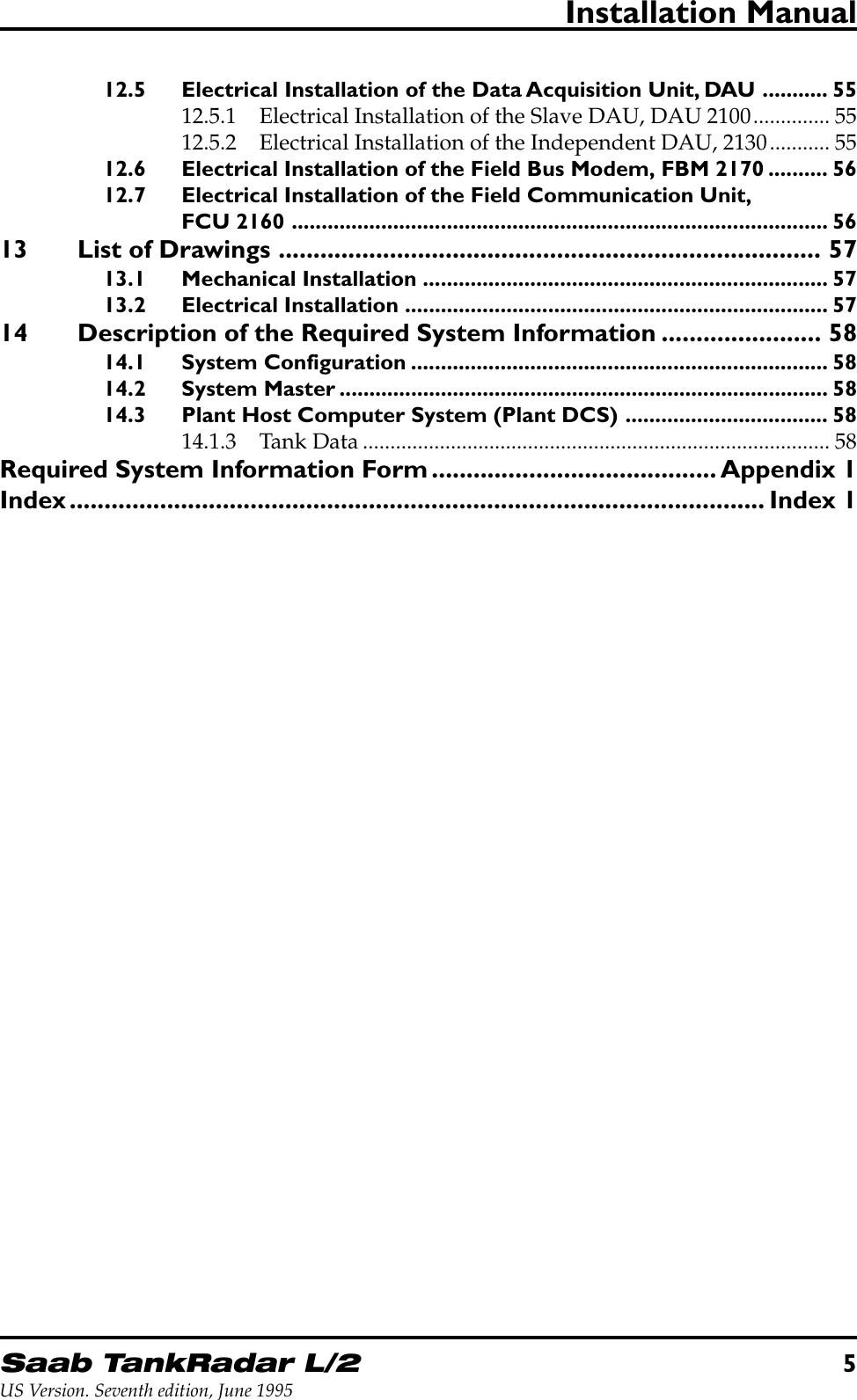 Saab TankRadar L/25US Version. Seventh edition, June 1995Installation Manual12.5 Electrical Installation of the Data Acquisition Unit, DAU ........... 5512.5.1 Electrical Installation of the Slave DAU, DAU 2100.............. 5512.5.2 Electrical Installation of the Independent DAU, 2130........... 5512.6 Electrical Installation of the Field Bus Modem, FBM 2170 .......... 5612.7 Electrical Installation of the Field Communication Unit,FCU 2160 .......................................................................................... 5613 List of Drawings .............................................................................. 5713.1 Mechanical Installation .................................................................... 5713.2 Electrical Installation ....................................................................... 5714 Description of the Required System Information ....................... 5814.1 System Configuration ...................................................................... 5814.2 System Master .................................................................................. 5814.3 Plant Host Computer System (Plant DCS) .................................. 5814.1.3 Tank Data ..................................................................................... 58Required System Information Form......................................... Appendix 1Index.................................................................................................... Index 1