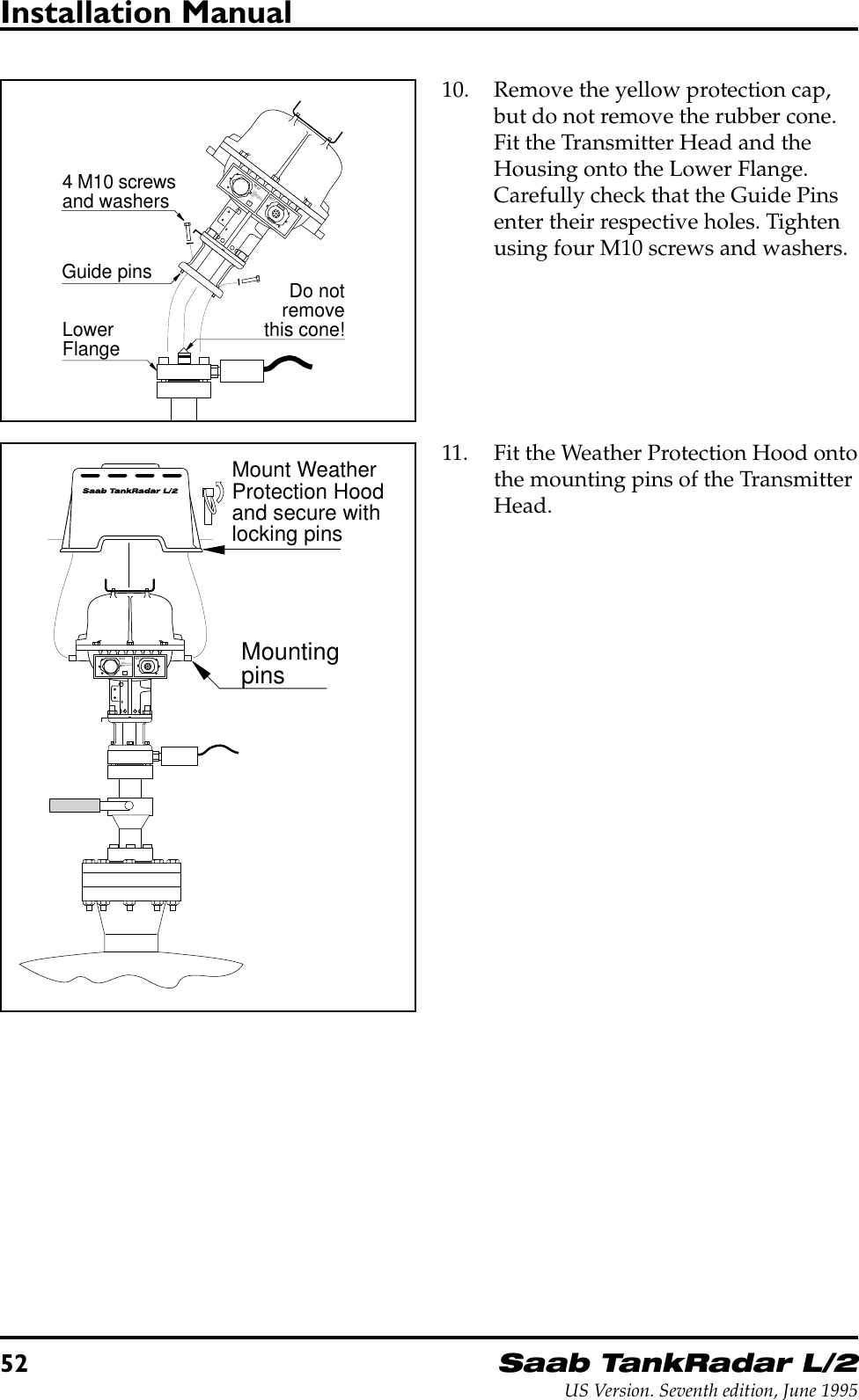 52Saab TankRadar L/2US Version. Seventh edition, June 1995Installation Manual10. Remove the yellow protection cap,but do not remove the rubber cone.Fit the Transmitter Head and theHousing onto the Lower Flange.Carefully check that the Guide Pinsenter their respective holes. Tightenusing four M10 screws and washers.Guide pinsLowerFlange4 M10 screwsand washersW11W12FORINTRINSICALLYSAFE CIRCUITSONLY&quot;i&quot;Do notremovethis cone!11. Fit the Weather Protection Hood ontothe mounting pins of the TransmitterHead.Mount WeatherProtection Hoodand secure withlocking pinsMountingpinsW11W12FORINTRINSICALLYSAFE CIRCUITSONLY&quot;i&quot;
