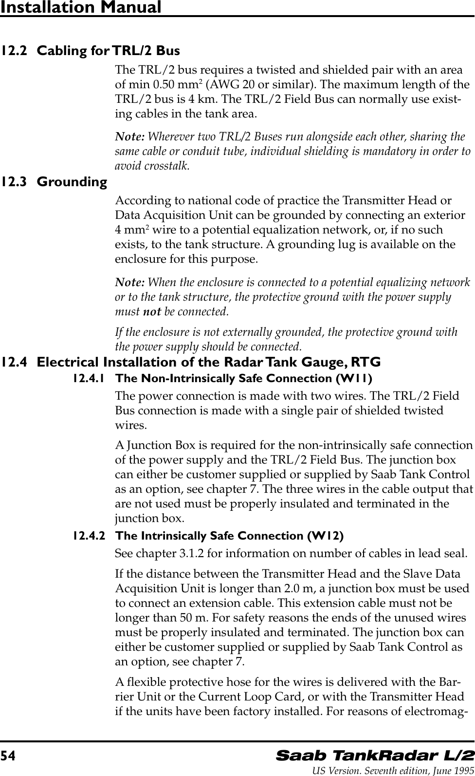 54Saab TankRadar L/2US Version. Seventh edition, June 1995Installation Manual12.2 Cabling for TRL/2 BusThe TRL/2 bus requires a twisted and shielded pair with an areaof min 0.50 mm2 (AWG 20 or similar). The maximum length of theTRL/2 bus is 4 km. The TRL/2 Field Bus can normally use exist-ing cables in the tank area.Note: Wherever two TRL/2 Buses run alongside each other, sharing thesame cable or conduit tube, individual shielding is mandatory in order toavoid crosstalk.12.3 GroundingAccording to national code of practice the Transmitter Head orData Acquisition Unit can be grounded by connecting an exterior4 mm2 wire to a potential equalization network, or, if no suchexists, to the tank structure. A grounding lug is available on theenclosure for this purpose.Note: When the enclosure is connected to a potential equalizing networkor to the tank structure, the protective ground with the power supplymust not be connected.If the enclosure is not externally grounded, the protective ground withthe power supply should be connected.12.4 Electrical Installation of the Radar Tank Gauge, RTG12.4.1 The Non-Intrinsically Safe Connection (W11)The power connection is made with two wires. The TRL/2 FieldBus connection is made with a single pair of shielded twistedwires.A Junction Box is required for the non-intrinsically safe connectionof the power supply and the TRL/2 Field Bus. The junction boxcan either be customer supplied or supplied by Saab Tank Controlas an option, see chapter 7. The three wires in the cable output thatare not used must be properly insulated and terminated in thejunction box.12.4.2 The Intrinsically Safe Connection (W12)See chapter 3.1.2 for information on number of cables in lead seal.If the distance between the Transmitter Head and the Slave DataAcquisition Unit is longer than 2.0 m, a junction box must be usedto connect an extension cable. This extension cable must not belonger than 50 m. For safety reasons the ends of the unused wiresmust be properly insulated and terminated. The junction box caneither be customer supplied or supplied by Saab Tank Control asan option, see chapter 7.A flexible protective hose for the wires is delivered with the Bar-rier Unit or the Current Loop Card, or with the Transmitter Headif the units have been factory installed. For reasons of electromag-