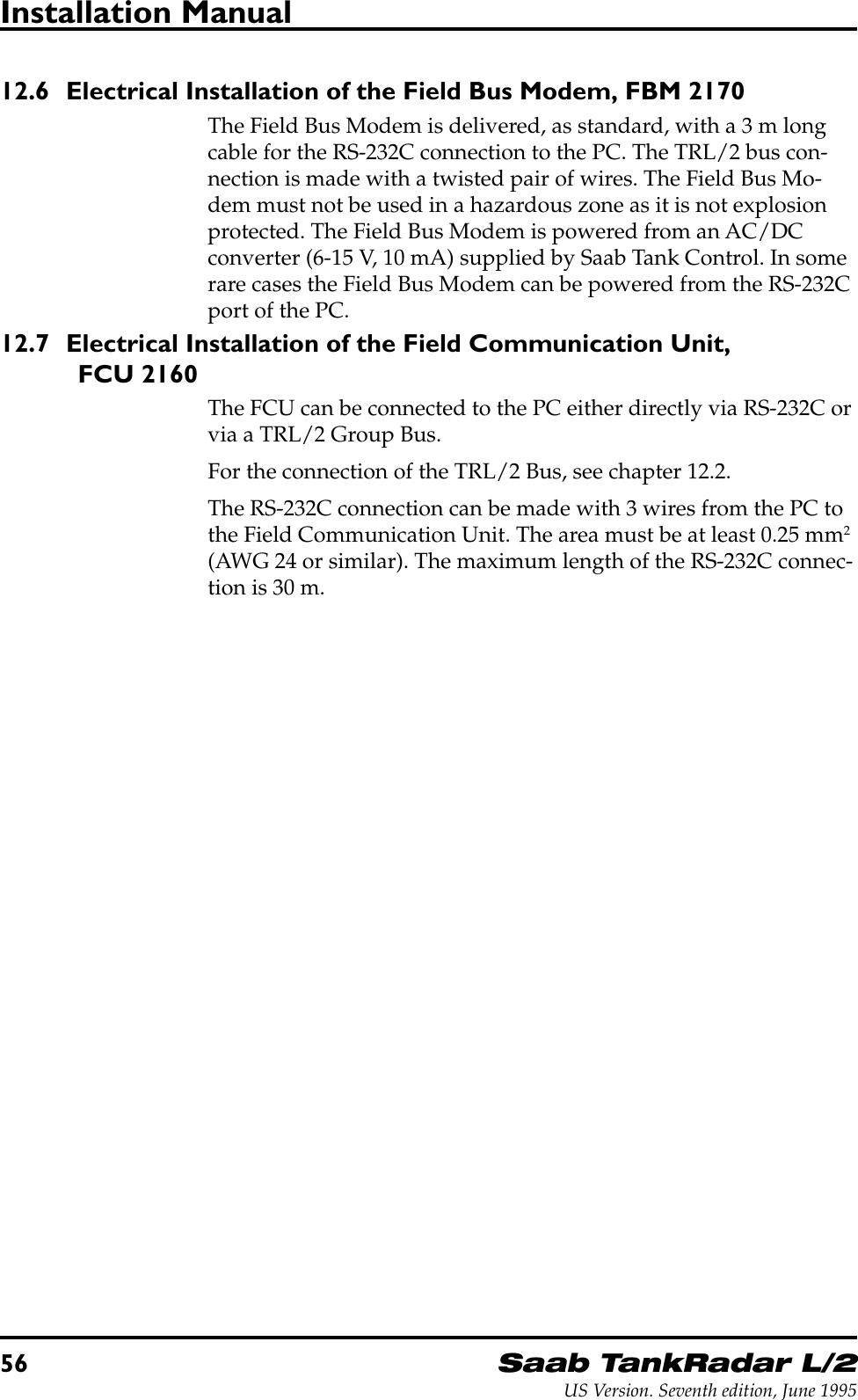 56Saab TankRadar L/2US Version. Seventh edition, June 1995Installation Manual12.6 Electrical Installation of the Field Bus Modem, FBM 2170The Field Bus Modem is delivered, as standard, with a 3 m longcable for the RS-232C connection to the PC. The TRL/2 bus con-nection is made with a twisted pair of wires. The Field Bus Mo-dem must not be used in a hazardous zone as it is not explosionprotected. The Field Bus Modem is powered from an AC/DCconverter (6-15 V, 10 mA) supplied by Saab Tank Control. In somerare cases the Field Bus Modem can be powered from the RS-232Cport of the PC.12.7 Electrical Installation of the Field Communication Unit,FCU 2160The FCU can be connected to the PC either directly via RS-232C orvia a TRL/2 Group Bus.For the connection of the TRL/2 Bus, see chapter 12.2.The RS-232C connection can be made with 3 wires from the PC tothe Field Communication Unit. The area must be at least 0.25 mm2(AWG 24 or similar). The maximum length of the RS-232C connec-tion is 30 m.