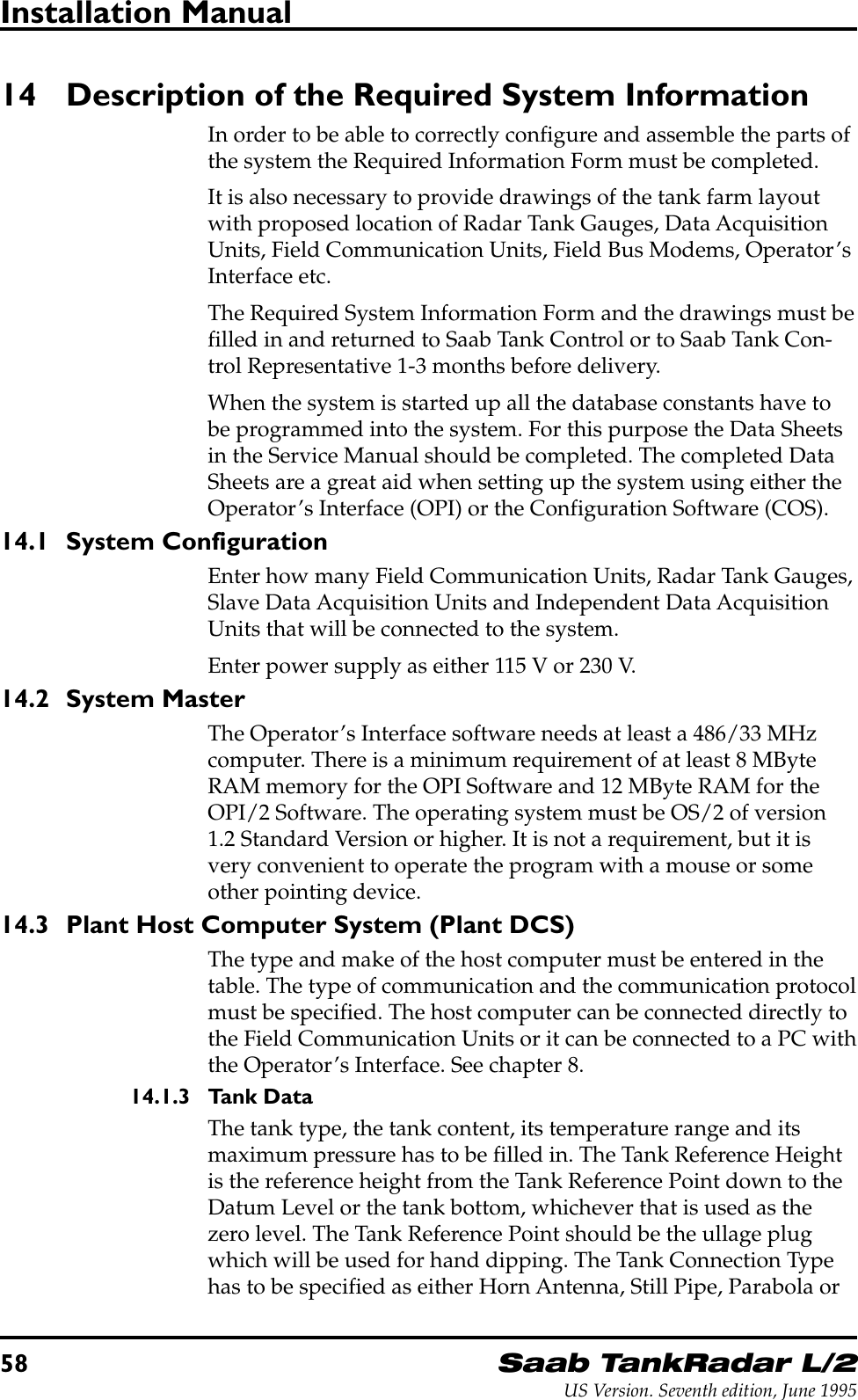 58Saab TankRadar L/2US Version. Seventh edition, June 1995Installation Manual14 Description of the Required System InformationIn order to be able to correctly configure and assemble the parts ofthe system the Required Information Form must be completed.It is also necessary to provide drawings of the tank farm layoutwith proposed location of Radar Tank Gauges, Data AcquisitionUnits, Field Communication Units, Field Bus Modems, Operator’sInterface etc.The Required System Information Form and the drawings must befilled in and returned to Saab Tank Control or to Saab Tank Con-trol Representative 1-3 months before delivery.When the system is started up all the database constants have tobe programmed into the system. For this purpose the Data Sheetsin the Service Manual should be completed. The completed DataSheets are a great aid when setting up the system using either theOperator’s Interface (OPI) or the Configuration Software (COS).14.1 System ConfigurationEnter how many Field Communication Units, Radar Tank Gauges,Slave Data Acquisition Units and Independent Data AcquisitionUnits that will be connected to the system.Enter power supply as either 115 V or 230 V.14.2 System MasterThe Operator’s Interface software needs at least a 486/33 MHzcomputer. There is a minimum requirement of at least 8 MByteRAM memory for the OPI Software and 12 MByte RAM for theOPI/2 Software. The operating system must be OS/2 of version1.2 Standard Version or higher. It is not a requirement, but it isvery convenient to operate the program with a mouse or someother pointing device.14.3 Plant Host Computer System (Plant DCS)The type and make of the host computer must be entered in thetable. The type of communication and the communication protocolmust be specified. The host computer can be connected directly tothe Field Communication Units or it can be connected to a PC withthe Operator’s Interface. See chapter 8.14.1.3 Tank DataThe tank type, the tank content, its temperature range and itsmaximum pressure has to be filled in. The Tank Reference Heightis the reference height from the Tank Reference Point down to theDatum Level or the tank bottom, whichever that is used as thezero level. The Tank Reference Point should be the ullage plugwhich will be used for hand dipping. The Tank Connection Typehas to be specified as either Horn Antenna, Still Pipe, Parabola or