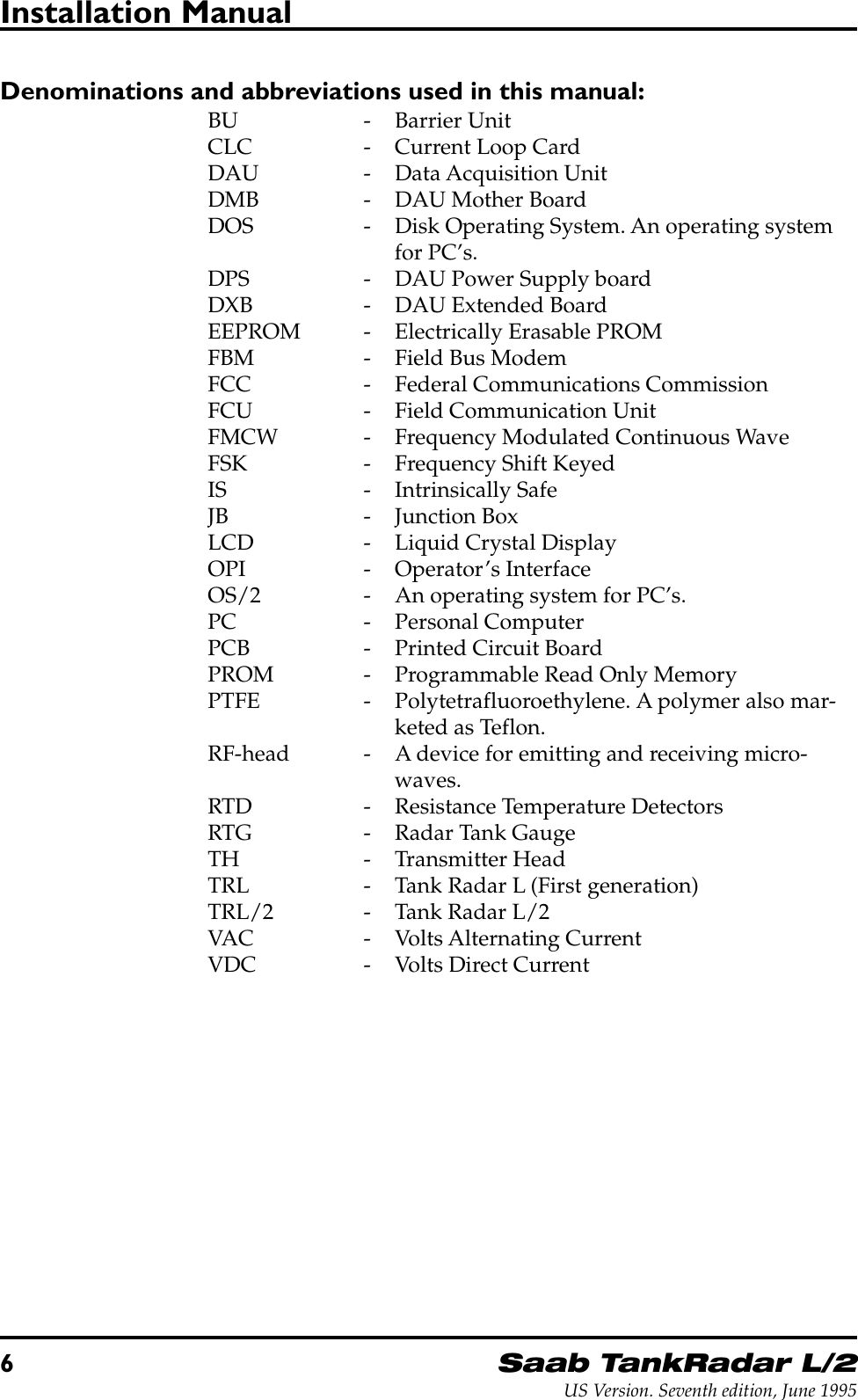 6Saab TankRadar L/2US Version. Seventh edition, June 1995Installation ManualDenominations and abbreviations used in this manual:BU - Barrier UnitCLC - Current Loop CardDAU - Data Acquisition UnitDMB - DAU Mother BoardDOS - Disk Operating System. An operating systemfor PC’s.DPS - DAU Power Supply boardDXB - DAU Extended BoardEEPROM - Electrically Erasable PROMFBM - Field Bus ModemFCC - Federal Communications CommissionFCU - Field Communication UnitFMCW - Frequency Modulated Continuous WaveFSK - Frequency Shift KeyedIS - Intrinsically SafeJB - Junction BoxLCD - Liquid Crystal DisplayOPI - Operator’s InterfaceOS/2 - An operating system for PC’s.PC - Personal ComputerPCB - Printed Circuit BoardPROM - Programmable Read Only MemoryPTFE - Polytetrafluoroethylene. A polymer also mar-keted as Teflon.RF-head - A device for emitting and receiving micro-waves.RTD - Resistance Temperature DetectorsRTG - Radar Tank GaugeTH - Transmitter HeadTRL - Tank Radar L (First generation)TRL/2 - Tank Radar L/2VAC - Volts Alternating CurrentVDC - Volts Direct Current