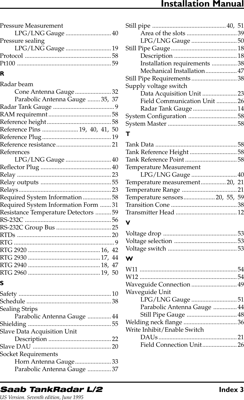 Saab TankRadar L/2Index 3US Version. Seventh edition, June 1995Installation ManualPressure MeasurementLPG/LNG Gauge .............................40Pressure sealingLPG/LNG Gauge .............................19Protocol .......................................................58Pt100 ............................................................59RRadar beamCone Antenna Gauge.......................32Parabolic Antenna Gauge ........35, 37Radar Tank Gauge .......................................9RAM requiremnt........................................58Reference height.........................................58Reference Pins .......................19, 40, 41, 50Reference Plug............................................19Reference resistance...................................21ReferencesLPG/LNG Gauge .............................40Reflector Plug .............................................40Relay ............................................................23Relay outputs .............................................55Relays...........................................................23Required System Information..................58Required System Information Form .......31Resistance Temperature Detectors ..........59RS-232C .......................................................56RS-232C Group Bus ...................................25RTDs ............................................................20RTG ................................................................9RTG 2920 ..............................................16, 42RTG 2930 ..............................................17, 44RTG 2940 ..............................................18, 47RTG 2960 ..............................................19, 50SSafety ...........................................................10Schedule ......................................................38Sealing StripsParabolic Antenna Gauge ...............44Shielding .....................................................55Slave Data Acquisition UnitDescription ........................................22Slave DAU ..................................................20Socket RequirementsHorn Antenna Gauge.......................33Parabolic Antenna Gauge ...............37Still pipe ...............................................40, 51Area of the slots ................................39LPG/LNG Gauge .............................50Still Pipe Gauge..........................................18Description ........................................18Installation requirements ................38Mechanical Installation....................47Still Pipe Requirements.............................38Supply voltage switchData Acquisition Unit ......................23Field Communication Unit .............26Radar Tank Gauge............................14System Configuration ...............................58System Master ............................................58TTank Data ....................................................58Tank Reference Height ..............................58Tank Reference Point.................................58Temperature MeasurementLPG/LNG Gauge .............................40Temperature measurement................20, 21Temperature Range ...................................21Temperature sensors....................20, 55, 59Transition Cone ..........................................38Transmitter Head .......................................12VVoltage drop ...............................................53Voltage selection ........................................53Voltage switch ............................................53WW11 ..............................................................54W12 ..............................................................54Waveguide Connection.............................49Waveguide UnitLPG/LNG Gauge .............................51Parabolic Antenna Gauge ...............44Still Pipe Gauge ................................48Welding neck flange ..................................36Write Inhibit/Enable SwitchDAUs..................................................21Field Connection Unit......................26