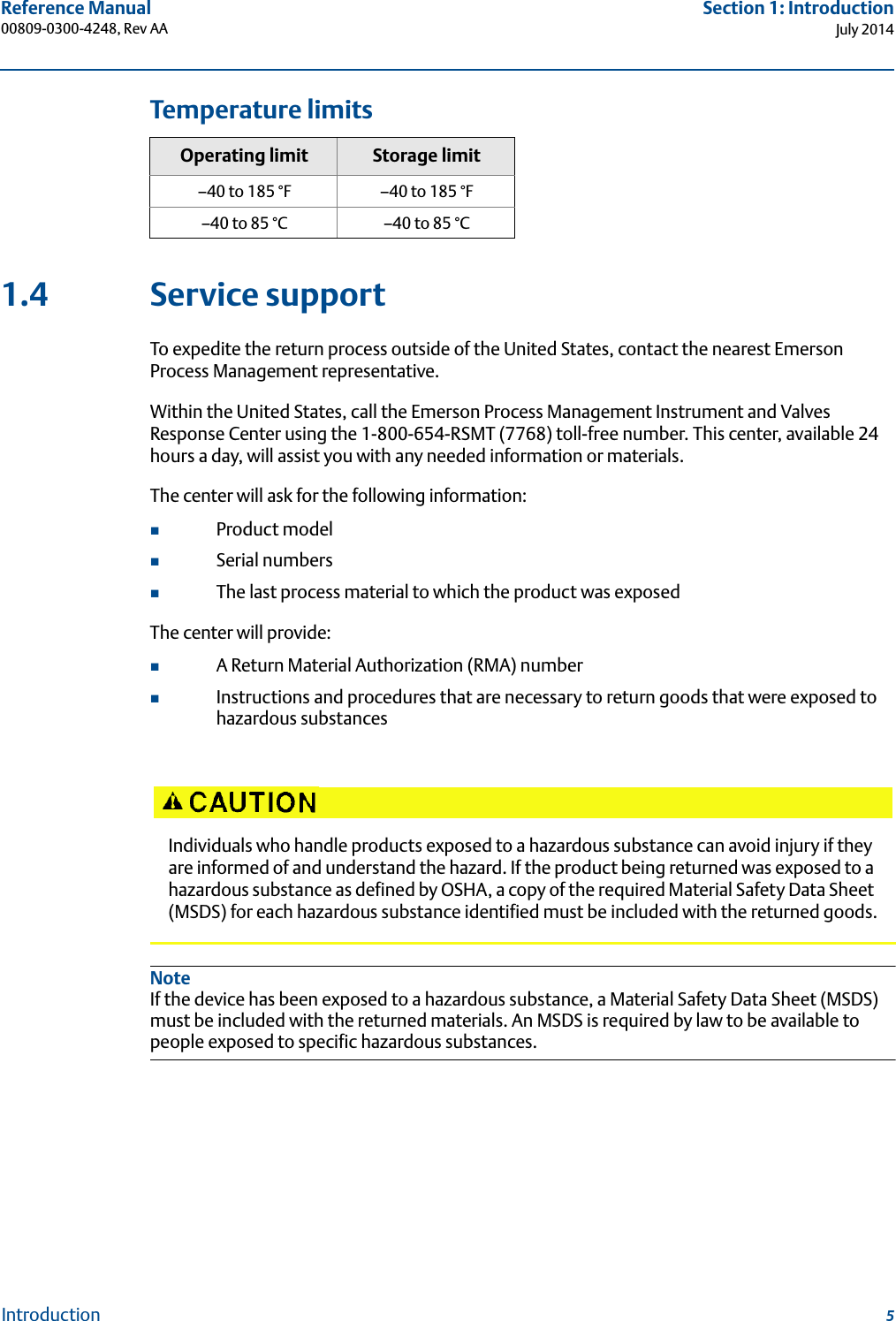 5Reference Manual 00809-0300-4248, Rev AASection 1: IntroductionJuly 2014IntroductionTemperature limits1.4 Service supportTo expedite the return process outside of the United States, contact the nearest Emerson Process Management representative.Within the United States, call the Emerson Process Management Instrument and Valves Response Center using the 1-800-654-RSMT (7768) toll-free number. This center, available 24 hours a day, will assist you with any needed information or materials.The center will ask for the following information:Product model Serial numbersThe last process material to which the product was exposedThe center will provide:A Return Material Authorization (RMA) numberInstructions and procedures that are necessary to return goods that were exposed to hazardous substancesNoteIf the device has been exposed to a hazardous substance, a Material Safety Data Sheet (MSDS) must be included with the returned materials. An MSDS is required by law to be available to people exposed to specific hazardous substances.Operating limit Storage limit–40 to 185 °F –40 to 185 °F–40 to 85 °C –40 to 85 °CIndividuals who handle products exposed to a hazardous substance can avoid injury if they are informed of and understand the hazard. If the product being returned was exposed to a hazardous substance as defined by OSHA, a copy of the required Material Safety Data Sheet (MSDS) for each hazardous substance identified must be included with the returned goods.