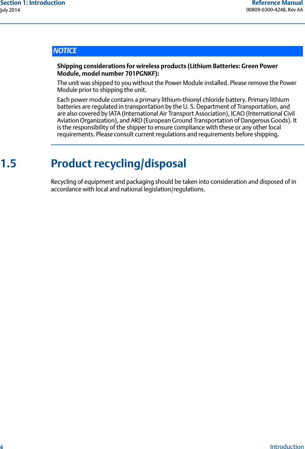 6Reference Manual00809-0300-4248, Rev AASection 1: IntroductionJuly 2014Introduction1.5 Product recycling/disposalRecycling of equipment and packaging should be taken into consideration and disposed of in accordance with local and national legislation/regulations.NOTICEShipping considerations for wireless products (Lithium Batteries: Green Power Module, model number 701PGNKF):The unit was shipped to you without the Power Module installed. Please remove the Power Module prior to shipping the unit.Each power module contains a primary lithium-thionyl chloride battery. Primary lithium batteries are regulated in transportation by the U. S. Department of Transportation, and are also covered by IATA (International Air Transport Association), ICAO (International Civil Aviation Organization), and ARD (European Ground Transportation of Dangerous Goods). It is the responsibility of the shipper to ensure compliance with these or any other local requirements. Please consult current regulations and requirements before shipping.