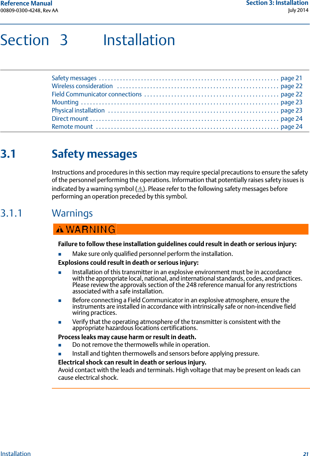 Reference Manual 00809-0300-4248, Rev AASection 3: InstallationJuly 201421InstallationSection 3 InstallationSafety messages  . . . . . . . . . . . . . . . . . . . . . . . . . . . . . . . . . . . . . . . . . . . . . . . . . . . . . . . . . . . .  page 21Wireless consideration   . . . . . . . . . . . . . . . . . . . . . . . . . . . . . . . . . . . . . . . . . . . . . . . . . . . . . .  page 22Field Communicator connections  . . . . . . . . . . . . . . . . . . . . . . . . . . . . . . . . . . . . . . . . . . . . .  page 22Mounting  . . . . . . . . . . . . . . . . . . . . . . . . . . . . . . . . . . . . . . . . . . . . . . . . . . . . . . . . . . . . . . . . . .  page 23Physical installation   . . . . . . . . . . . . . . . . . . . . . . . . . . . . . . . . . . . . . . . . . . . . . . . . . . . . . . . . .  page 23Direct mount . . . . . . . . . . . . . . . . . . . . . . . . . . . . . . . . . . . . . . . . . . . . . . . . . . . . . . . . . . . . . . .  page 24Remote mount  . . . . . . . . . . . . . . . . . . . . . . . . . . . . . . . . . . . . . . . . . . . . . . . . . . . . . . . . . . . . .  page 243.1 Safety messagesInstructions and procedures in this section may require special precautions to ensure the safety of the personnel performing the operations. Information that potentially raises safety issues is indicated by a warning symbol ( ). Please refer to the following safety messages before performing an operation preceded by this symbol.3.1.1 WarningsFailure to follow these installation guidelines could result in death or serious injury:Make sure only qualified personnel perform the installation.Explosions could result in death or serious injury: Installation of this transmitter in an explosive environment must be in accordance with the appropriate local, national, and international standards, codes, and practices. Please review the approvals section of the 248 reference manual for any restrictions associated with a safe installation. Before connecting a Field Communicator in an explosive atmosphere, ensure the instruments are installed in accordance with intrinsically safe or non-incendive field wiring practices.Verify that the operating atmosphere of the transmitter is consistent with the appropriate hazardous locations certifications.Process leaks may cause harm or result in death. Do not remove the thermowells while in operation.Install and tighten thermowells and sensors before applying pressure.Electrical shock can result in death or serious injury.Avoid contact with the leads and terminals. High voltage that may be present on leads can cause electrical shock.
