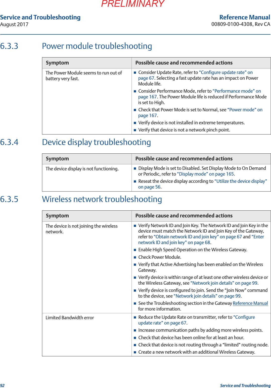 92Service and TroubleshootingAugust 2017Service and TroubleshootingPRELIMINARYReference Manual00809-0100-4308, Rev CA6.3.3 Power module troubleshooting6.3.4 Device display troubleshooting6.3.5 Wireless network troubleshootingSymptom Possible cause and recommended actionsThe Power Module seems to run out of battery very fast.Consider Update Rate, refer to “Configure update rate” on page 67. Selecting a fast update rate has an impact on Power Module life.Consider Performance Mode, refer to “Performance mode” on page 167. The Power Module life is reduced if Performance Mode is set to High.Check that Power Mode is set to Normal, see “Power mode” on page 167.Verify device is not installed in extreme temperatures.Verify that device is not a network pinch point.Symptom Possible cause and recommended actionsThe device display is not functioning.  Display Mode is set to Disabled. Set Display Mode to On Demand or Periodic, refer to “Display mode” on page 165.Reseat the device display according to “Utilize the device display” on page 56.Symptom Possible cause and recommended actionsThe device is not joining the wireless network.Verify Network ID and Join Key. The Network ID and Join Key in the device must match the Network ID and Join Key of the Gateway, refer to “Obtain network ID and join key” on page 67 and “Enter network ID and join key” on page 68.Enable High Speed Operation on the Wireless Gateway.Check Power Module.Verify that Active Advertising has been enabled on the Wireless Gateway.Verify device is within range of at least one other wireless device or the Wireless Gateway, see “Network join details” on page 99.Verify device is configured to join. Send the “Join Now” command to the device, see “Network join details” on page 99.See the Troubleshooting section in the Gateway Reference Manual for more information.Limited Bandwidth error Reduce the Update Rate on transmitter, refer to “Configure update rate” on page 67.Increase communication paths by adding more wireless points.Check that device has been online for at least an hour.Check that device is not routing through a “limited” routing node.Create a new network with an additional Wireless Gateway.