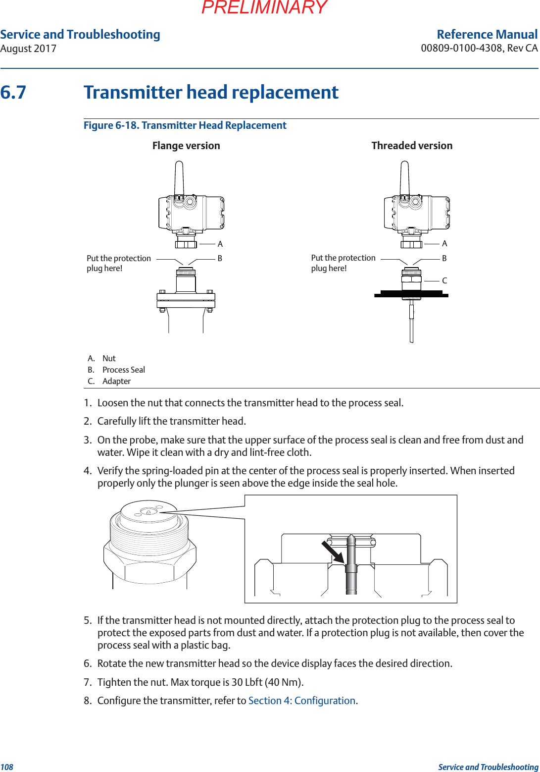 108Service and TroubleshootingAugust 2017Service and TroubleshootingPRELIMINARYReference Manual00809-0100-4308, Rev CA6.7 Transmitter head replacementFigure 6-18. Transmitter Head Replacement1. Loosen the nut that connects the transmitter head to the process seal.2. Carefully lift the transmitter head.3. On the probe, make sure that the upper surface of the process seal is clean and free from dust and water. Wipe it clean with a dry and lint-free cloth.4. Verify the spring-loaded pin at the center of the process seal is properly inserted. When inserted properly only the plunger is seen above the edge inside the seal hole.5. If the transmitter head is not mounted directly, attach the protection plug to the process seal to protect the exposed parts from dust and water. If a protection plug is not available, then cover the process seal with a plastic bag.6. Rotate the new transmitter head so the device display faces the desired direction.7. Tighten the nut. Max torque is 30 Lbft (40 Nm).8. Configure the transmitter, refer to Section 4: Configuration.A. NutB. Process SealC. AdapterThreaded versionAPut the protection plug here!Flange versionBAPut the protection plug here!BC