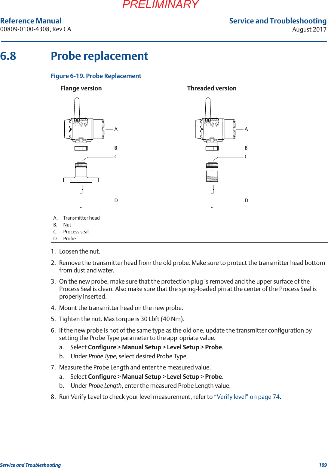 109Service and TroubleshootingAugust 2017Service and TroubleshootingPRELIMINARYReference Manual 00809-0100-4308, Rev CA6.8 Probe replacementFigure 6-19. Probe Replacement1. Loosen the nut.2. Remove the transmitter head from the old probe. Make sure to protect the transmitter head bottom from dust and water.3. On the new probe, make sure that the protection plug is removed and the upper surface of the Process Seal is clean. Also make sure that the spring-loaded pin at the center of the Process Seal is properly inserted.4. Mount the transmitter head on the new probe.5. Tighten the nut. Max torque is 30 Lbft (40 Nm).6. If the new probe is not of the same type as the old one, update the transmitter configuration by setting the Probe Type parameter to the appropriate value. a. Select Configure &gt; Manual Setup &gt; Level Setup &gt; Probe.b. Under Probe Type, select desired Probe Type.7. Measure the Probe Length and enter the measured value.a. Select Configure &gt; Manual Setup &gt; Level Setup &gt; Probe.b. Under Probe Length, enter the measured Probe Length value.8. Run Verify Level to check your level measurement, refer to “Verify level” on page 74.A. Transmitter headB. NutC. Process sealD. ProbeThreaded versionBFlange versionCABDCABD