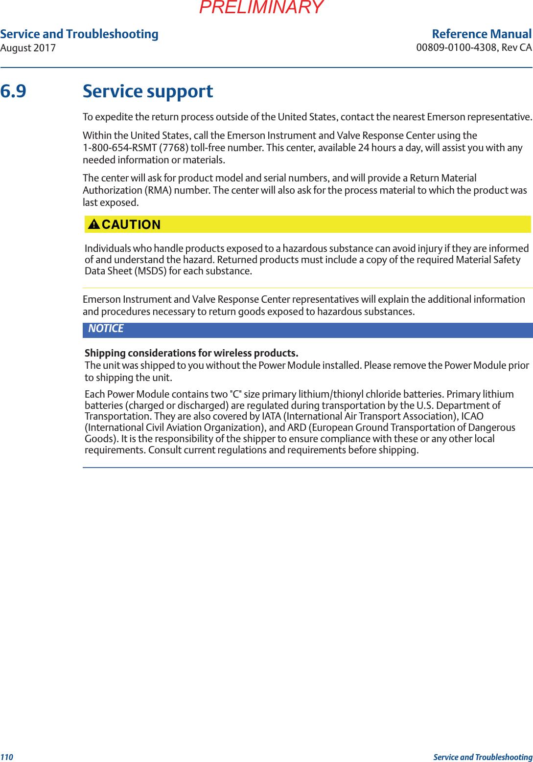 110Service and TroubleshootingAugust 2017Service and TroubleshootingPRELIMINARYReference Manual00809-0100-4308, Rev CA6.9 Service supportTo expedite the return process outside of the United States, contact the nearest Emerson representative.Within the United States, call the Emerson Instrument and Valve Response Center using the 1-800-654-RSMT (7768) toll-free number. This center, available 24 hours a day, will assist you with any needed information or materials.The center will ask for product model and serial numbers, and will provide a Return Material Authorization (RMA) number. The center will also ask for the process material to which the product was last exposed.Emerson Instrument and Valve Response Center representatives will explain the additional information and procedures necessary to return goods exposed to hazardous substances.Individuals who handle products exposed to a hazardous substance can avoid injury if they are informed of and understand the hazard. Returned products must include a copy of the required Material Safety Data Sheet (MSDS) for each substance.NOTICEShipping considerations for wireless products.The unit was shipped to you without the Power Module installed. Please remove the Power Module prior to shipping the unit.Each Power Module contains two &quot;C&quot; size primary lithium/thionyl chloride batteries. Primary lithium batteries (charged or discharged) are regulated during transportation by the U.S. Department of Transportation. They are also covered by IATA (International Air Transport Association), ICAO (International Civil Aviation Organization), and ARD (European Ground Transportation of Dangerous Goods). It is the responsibility of the shipper to ensure compliance with these or any other local requirements. Consult current regulations and requirements before shipping.