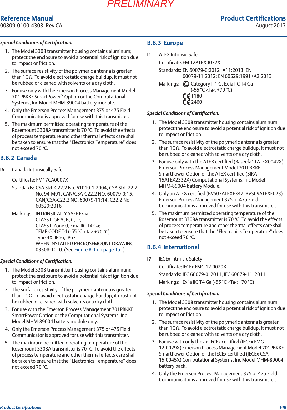 Product CertificationsAugust 2017Product Certifications 149PRELIMINARYReference Manual 00809-0100-4308, Rev CASpecial Conditions of Certification:1. The Model 3308 transmitter housing contains aluminum; protect the enclosure to avoid a potential risk of ignition due to impact or friction.2. The surface resistivity of the polymeric antenna is greater than 1G:. To avoid electrostatic charge buildup, it must not be rubbed or cleaned with solvents or a dry cloth.3. For use only with the Emerson Process Management Model 701PBKKF SmartPower™ Option or the Computational Systems, Inc Model MHM-89004 battery module.4. Only the Emerson Process Management 375 or 475 Field Communicator is approved for use with this transmitter.5. The maximum permitted operating temperature of the Rosemount 3308A transmitter is 70 °C. To avoid the effects of process temperature and other thermal effects care shall be taken to ensure that the “Electronics Temperature” does not exceed 70 °C.B.6.2  CanadaI6 Canada Intrinsically SafeCertificate: FM17CA0007XStandards: CSA Std. C22.2 No. 61010-1:2004, CSA Std. 22.2 No. 94-M91, CAN/CSA-C22.2 NO. 60079-0:15, CAN/CSA-C22.2 NO. 60079-11:14, C22.2 No. 60529:2016Markings: INTRINSICALLY SAFE Ex iaCLASS I, GP A, B, C, D;CLASS I, Zone 0, Ex ia IIC T4 Ga;TEMP CODE T4 (-55 °C Ta +70 °C)Type 4X; IP66; IP67WHEN INSTALLED PER ROSEMOUNT DRAWING 03308-1010. (See Figure B-1 on page 151)Special Conditions of Certification:1. The Model 3308 transmitter housing contains aluminum; protect the enclosure to avoid a potential risk of ignition due to impact or friction.2. The surface resistivity of the polymeric antenna is greater than 1G:. To avoid electrostatic charge buildup, it must not be rubbed or cleaned with solvents or a dry cloth.3. For use with the Emerson Process Management 701PBKKF SmartPower Option or the Computational Systems, Inc Model MHM-89004 battery module only.4. Only the Emerson Process Management 375 or 475 Field Communicator is approved for use with this transmitter.5. The maximum permitted operating temperature of the Rosemount 3308A transmitter is 70 °C. To avoid the effects of process temperature and other thermal effects care shall be taken to ensure that the “Electronics Temperature” does not exceed 70 °C.B.6.3  EuropeI1 ATEX Intrinsic SafeCertificate:FM 12ATEX0072XStandards: EN 60079-0:2012+A11:2013, EN 60079-11:2012; EN 60529:1991+A2:2013Markings: Category II 1 G, Ex ia IIC T4 Ga(-55 °C Ta +70 °C);11802460Special Conditions of Certification:1. The Model 3308 transmitter housing contains aluminum; protect the enclosure to avoid a potential risk of ignition due to impact or friction.2. The surface resistivity of the polymeric antenna is greater than 1G:. To avoid electrostatic charge buildup, it must not be rubbed or cleaned with solvents or a dry cloth.3. For use only with the ATEX certified (Baseefa11ATEX0042X) Emerson Process Management Model 701PBKKF SmartPower Option or the ATEX certified (SIRA 15ATEX2332X) Computational Systems, Inc Model MHM-89004 battery Module.4. Only an ATEX certified (BVS03ATEXE347, BVS09ATEXE023) Emerson Process Management 375 or 475 Field Communicator is approved for use with this transmitter.5. The maximum permitted operating temperature of the Rosemount 3308A transmitter is 70 °C. To avoid the effects of process temperature and other thermal effects care shall be taken to ensure that the “Electronics Temperature” does not exceed 70 °C.B.6.4  InternationalI7 IECEx Intrinsic SafetyCertificate:IECEx FMG 12.0029XStandards: IEC 60079-0: 2011, IEC 60079-11: 2011Markings:  Ex ia IIC T4 Ga (-55 °C Ta +70 °C)Special Conditions of Certification:1. The Model 3308 transmitter housing contains aluminum; protect the enclosure to avoid a potential risk of ignition due to impact or friction.2. The surface resistivity of the polymeric antenna is greater than 1G:. To avoid electrostatic charge buildup, it must not be rubbed or cleaned with solvents or a dry cloth.3. For use with only the an IECEx certified (IECEx FMG 12.0029X) Emerson Process Management Model 701PBKKF SmartPower Option or the IECEx certified (IECEx CSA 15.0045X) Computational Systems, Inc Model MHM-89004 battery pack.4. Only the Emerson Process Management 375 or 475 Field Communicator is approved for use with this transmitter.