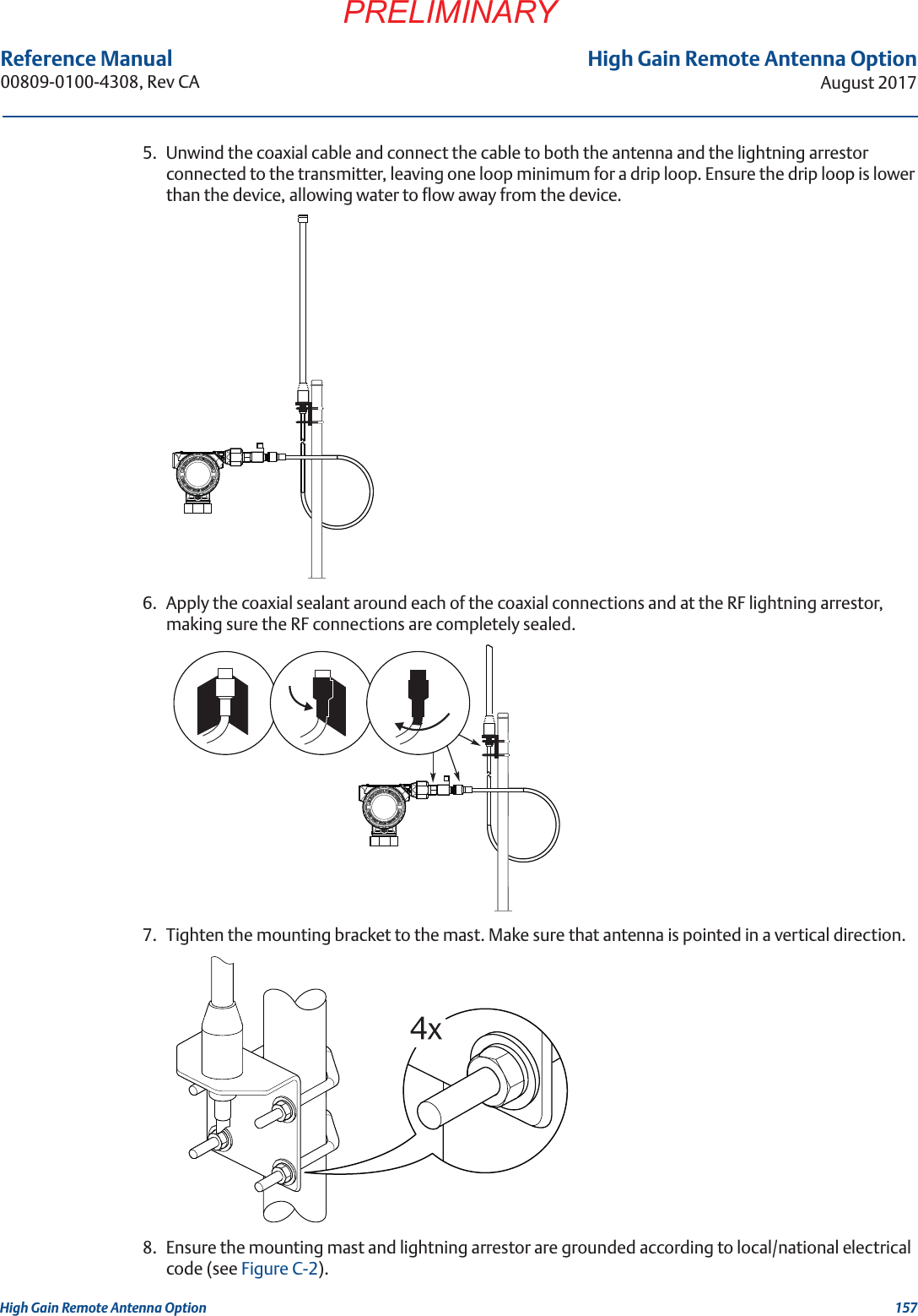 157High Gain Remote Antenna OptionAugust 2017High Gain Remote Antenna OptionPRELIMINARYReference Manual 00809-0100-4308, Rev CA5. Unwind the coaxial cable and connect the cable to both the antenna and the lightning arrestor connected to the transmitter, leaving one loop minimum for a drip loop. Ensure the drip loop is lower than the device, allowing water to flow away from the device.6. Apply the coaxial sealant around each of the coaxial connections and at the RF lightning arrestor, making sure the RF connections are completely sealed.7. Tighten the mounting bracket to the mast. Make sure that antenna is pointed in a vertical direction.8. Ensure the mounting mast and lightning arrestor are grounded according to local/national electrical code (see Figure C-2).IN EXPLOSIVE ATMOSPHEREKEEP TIGHT WHEN CIRCUIT ALIVEIN EXPLOSIVE ATMOSPHEREKEEP TIGHT WHEN CIRCUIT ALIVE