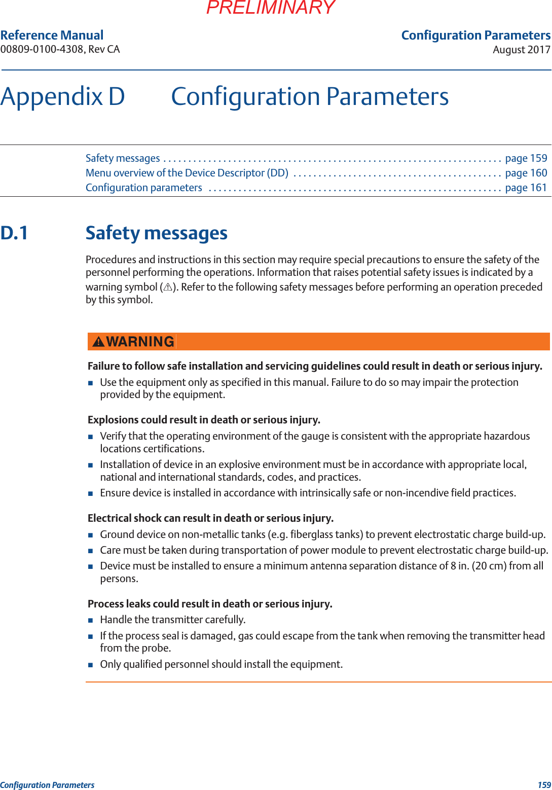 159Configuration ParametersAugust 2017Configuration ParametersPRELIMINARYReference Manual 00809-0100-4308, Rev CAAppendix D Configuration ParametersSafety messages . . . . . . . . . . . . . . . . . . . . . . . . . . . . . . . . . . . . . . . . . . . . . . . . . . . . . . . . . . . . . . . . . . . .  page 159Menu overview of the Device Descriptor (DD)  . . . . . . . . . . . . . . . . . . . . . . . . . . . . . . . . . . . . . . . . . . page 160Configuration parameters   . . . . . . . . . . . . . . . . . . . . . . . . . . . . . . . . . . . . . . . . . . . . . . . . . . . . . . . . . . .  page 161D.1 Safety messagesProcedures and instructions in this section may require special precautions to ensure the safety of the personnel performing the operations. Information that raises potential safety issues is indicated by a warning symbol ( ). Refer to the following safety messages before performing an operation preceded by this symbol.Failure to follow safe installation and servicing guidelines could result in death or serious injury.Use the equipment only as specified in this manual. Failure to do so may impair the protection provided by the equipment.Explosions could result in death or serious injury.Verify that the operating environment of the gauge is consistent with the appropriate hazardous locations certifications.Installation of device in an explosive environment must be in accordance with appropriate local, national and international standards, codes, and practices.Ensure device is installed in accordance with intrinsically safe or non-incendive field practices.Electrical shock can result in death or serious injury.Ground device on non-metallic tanks (e.g. fiberglass tanks) to prevent electrostatic charge build-up.Care must be taken during transportation of power module to prevent electrostatic charge build-up.Device must be installed to ensure a minimum antenna separation distance of 8 in. (20 cm) from all persons.Process leaks could result in death or serious injury.Handle the transmitter carefully.If the process seal is damaged, gas could escape from the tank when removing the transmitter head from the probe.Only qualified personnel should install the equipment.