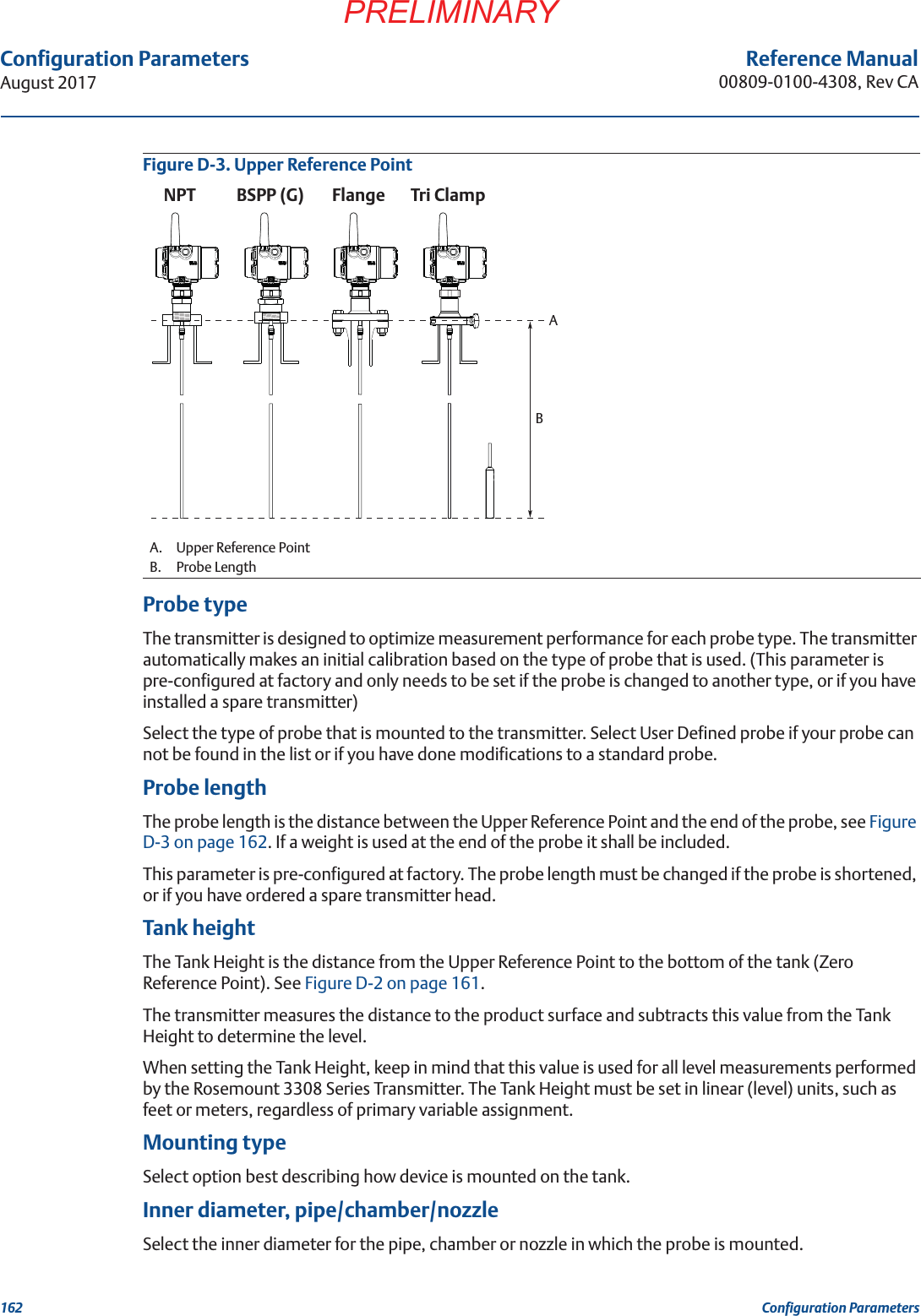 162Configuration ParametersAugust 2017Configuration ParametersPRELIMINARYReference Manual00809-0100-4308, Rev CAFigure D-3. Upper Reference PointProbe typeThe transmitter is designed to optimize measurement performance for each probe type. The transmitter automatically makes an initial calibration based on the type of probe that is used. (This parameter is pre-configured at factory and only needs to be set if the probe is changed to another type, or if you have installed a spare transmitter)Select the type of probe that is mounted to the transmitter. Select User Defined probe if your probe can not be found in the list or if you have done modifications to a standard probe.Probe lengthThe probe length is the distance between the Upper Reference Point and the end of the probe, see Figure D-3 on page 162. If a weight is used at the end of the probe it shall be included.This parameter is pre-configured at factory. The probe length must be changed if the probe is shortened, or if you have ordered a spare transmitter head.Tank heightThe Tank Height is the distance from the Upper Reference Point to the bottom of the tank (Zero Reference Point). See Figure D-2 on page 161.The transmitter measures the distance to the product surface and subtracts this value from the Tank Height to determine the level.When setting the Tank Height, keep in mind that this value is used for all level measurements performed by the Rosemount 3308 Series Transmitter. The Tank Height must be set in linear (level) units, such as feet or meters, regardless of primary variable assignment.Mounting typeSelect option best describing how device is mounted on the tank.Inner diameter, pipe/chamber/nozzleSelect the inner diameter for the pipe, chamber or nozzle in which the probe is mounted.A. Upper Reference PointB. Probe LengthNPT BSPP (G) FlangeATri ClampB