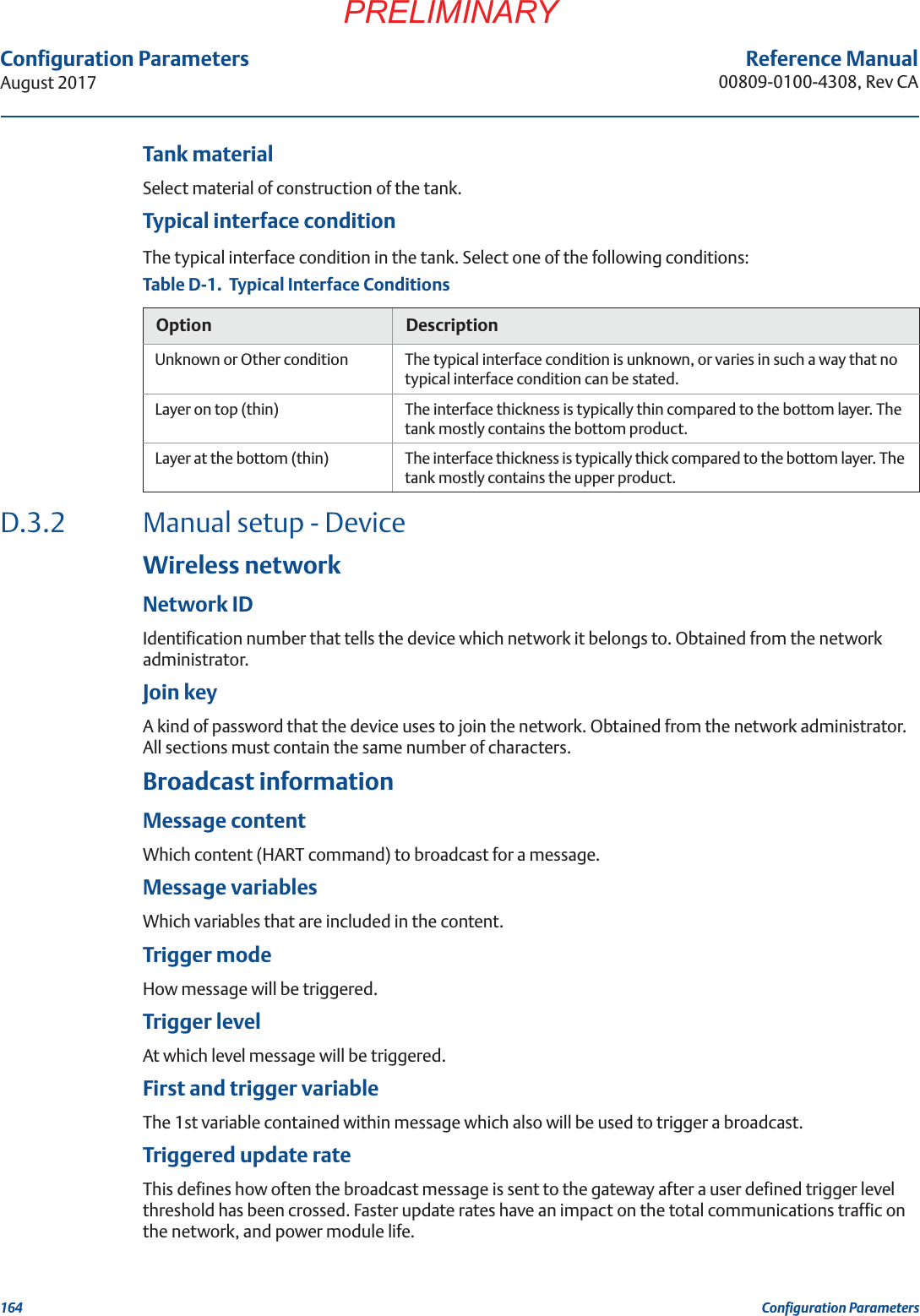 164Configuration ParametersAugust 2017Configuration ParametersPRELIMINARYReference Manual00809-0100-4308, Rev CATank materialSelect material of construction of the tank.Typical interface conditionThe typical interface condition in the tank. Select one of the following conditions:D.3.2 Manual setup - DeviceWireless networkNetwork IDIdentification number that tells the device which network it belongs to. Obtained from the network administrator.Join keyA kind of password that the device uses to join the network. Obtained from the network administrator. All sections must contain the same number of characters.Broadcast informationMessage contentWhich content (HART command) to broadcast for a message.Message variablesWhich variables that are included in the content.Trigger modeHow message will be triggered.Trigger levelAt which level message will be triggered.First and trigger variableThe 1st variable contained within message which also will be used to trigger a broadcast.Triggered update rateThis defines how often the broadcast message is sent to the gateway after a user defined trigger level threshold has been crossed. Faster update rates have an impact on the total communications traffic on the network, and power module life.Table D-1.  Typical Interface ConditionsOption DescriptionUnknown or Other condition The typical interface condition is unknown, or varies in such a way that no typical interface condition can be stated.Layer on top (thin) The interface thickness is typically thin compared to the bottom layer. The tank mostly contains the bottom product.Layer at the bottom (thin) The interface thickness is typically thick compared to the bottom layer. The tank mostly contains the upper product.