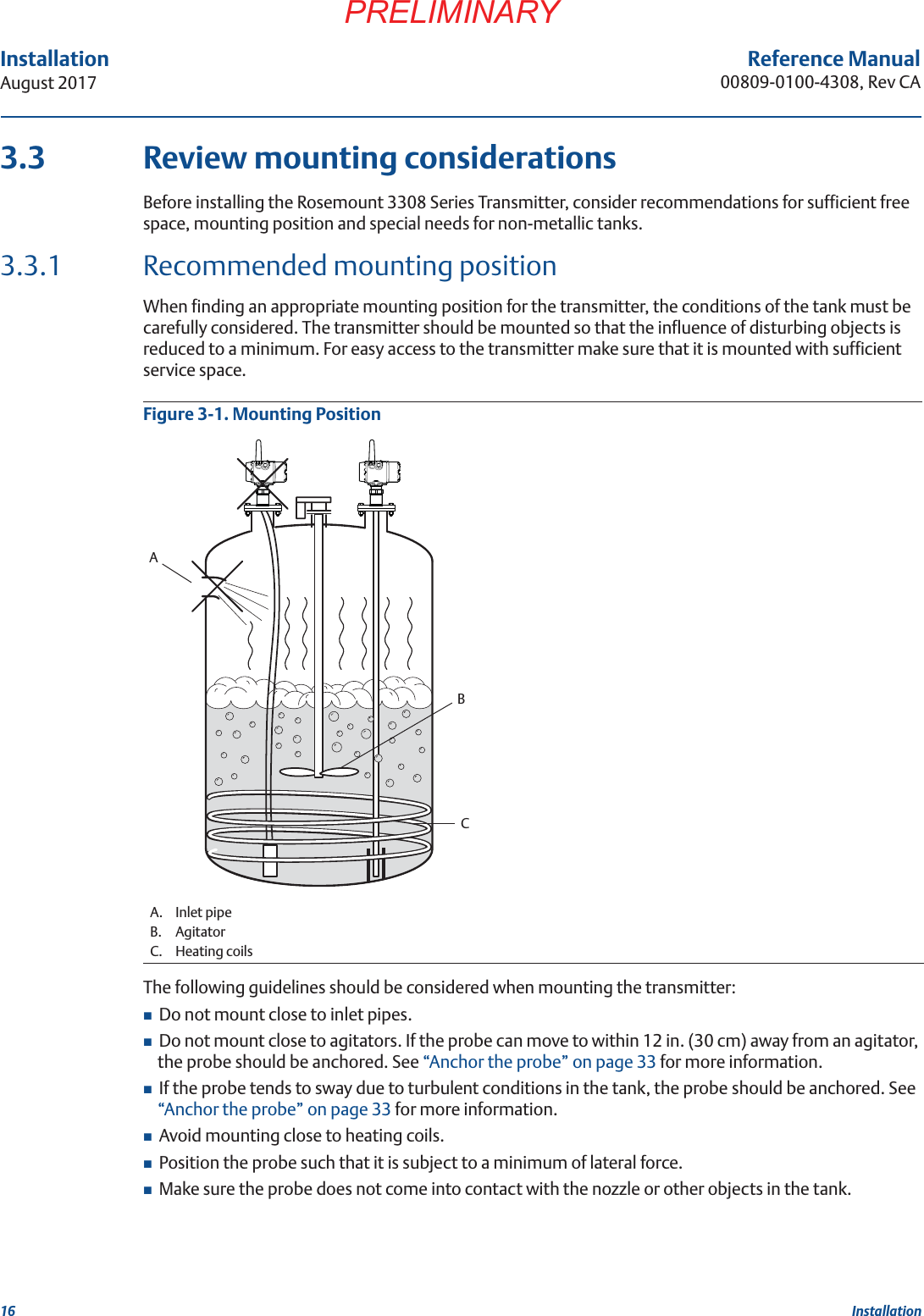 16InstallationAugust 2017 InstallationPRELIMINARYReference Manual00809-0100-4308, Rev CA3.3 Review mounting considerationsBefore installing the Rosemount 3308 Series Transmitter, consider recommendations for sufficient free space, mounting position and special needs for non-metallic tanks.3.3.1 Recommended mounting positionWhen finding an appropriate mounting position for the transmitter, the conditions of the tank must be carefully considered. The transmitter should be mounted so that the influence of disturbing objects is reduced to a minimum. For easy access to the transmitter make sure that it is mounted with sufficient service space.Figure 3-1. Mounting PositionThe following guidelines should be considered when mounting the transmitter:Do not mount close to inlet pipes.Do not mount close to agitators. If the probe can move to within 12 in. (30 cm) away from an agitator, the probe should be anchored. See “Anchor the probe” on page 33 for more information.If the probe tends to sway due to turbulent conditions in the tank, the probe should be anchored. See “Anchor the probe” on page 33 for more information.Avoid mounting close to heating coils.Position the probe such that it is subject to a minimum of lateral force.Make sure the probe does not come into contact with the nozzle or other objects in the tank.A. Inlet pipeB. AgitatorC. Heating coilsACB
