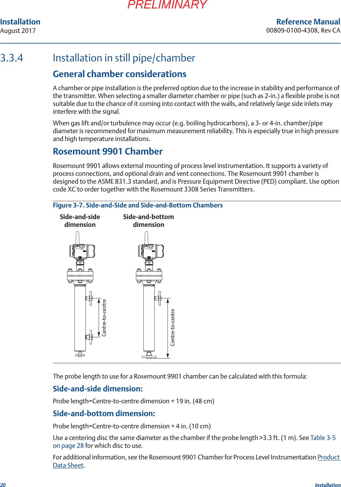 20InstallationAugust 2017 InstallationPRELIMINARYReference Manual00809-0100-4308, Rev CA3.3.4 Installation in still pipe/chamberGeneral chamber considerationsA chamber or pipe installation is the preferred option due to the increase in stability and performance of the transmitter. When selecting a smaller diameter chamber or pipe (such as 2-in.) a flexible probe is not suitable due to the chance of it coming into contact with the walls, and relatively large side inlets may interfere with the signal.When gas lift and/or turbulence may occur (e.g. boiling hydrocarbons), a 3- or 4-in. chamber/pipe diameter is recommended for maximum measurement reliability. This is especially true in high pressure and high temperature installations.Rosemount 9901 ChamberRosemount 9901 allows external mounting of process level instrumentation. It supports a variety of process connections, and optional drain and vent connections. The Rosemount 9901 chamber is designed to the ASME B31.3 standard, and is Pressure Equipment Directive (PED) compliant. Use option code XC to order together with the Rosemount 3308 Series Transmitters.Figure 3-7. Side-and-Side and Side-and-Bottom ChambersThe probe length to use for a Rosemount 9901 chamber can be calculated with this formula:Side-and-side dimension:Probe length=Centre-to-centre dimension + 19 in. (48 cm)Side-and-bottom dimension:Probe length=Centre-to-centre dimension + 4 in. (10 cm)Use a centering disc the same diameter as the chamber if the probe length &gt;3.3 ft. (1 m). See Table 3-5 on page 28 for which disc to use.For additional information, see the Rosemount 9901 Chamber for Process Level Instrumentation Product Data Sheet.Centre-to-centreSide-and-bottom dimensionSide-and-side dimensionCentre-to-centre