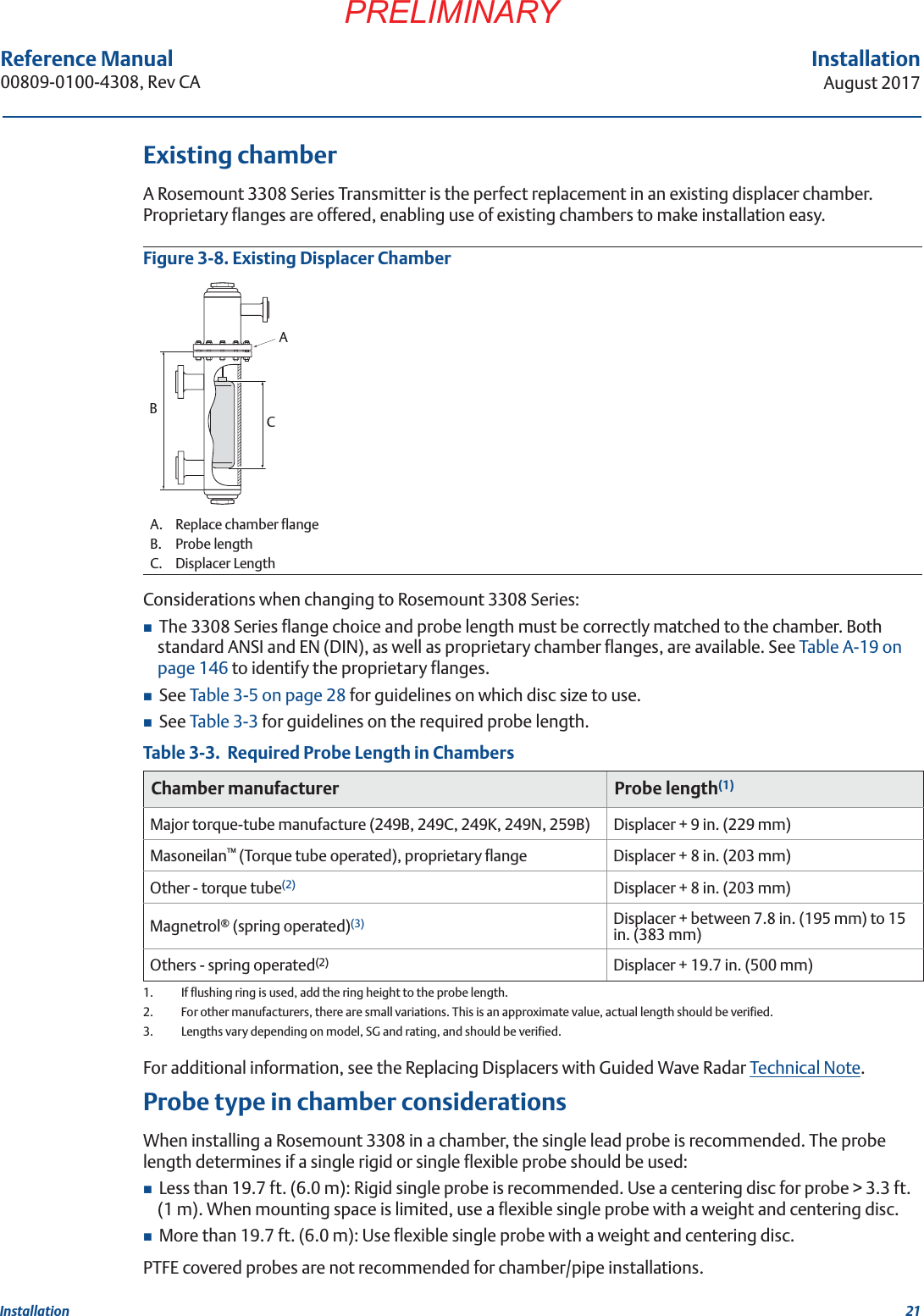 21InstallationAugust 2017InstallationPRELIMINARYReference Manual 00809-0100-4308, Rev CAExisting chamberA Rosemount 3308 Series Transmitter is the perfect replacement in an existing displacer chamber. Proprietary flanges are offered, enabling use of existing chambers to make installation easy.Figure 3-8. Existing Displacer ChamberConsiderations when changing to Rosemount 3308 Series:The 3308 Series flange choice and probe length must be correctly matched to the chamber. Both standard ANSI and EN (DIN), as well as proprietary chamber flanges, are available. See Table A-19 on page 146 to identify the proprietary flanges.See Table 3-5 on page 28 for guidelines on which disc size to use.See Table 3-3 for guidelines on the required probe length.Table 3-3.  Required Probe Length in ChambersFor additional information, see the Replacing Displacers with Guided Wave Radar Technical Note.Probe type in chamber considerationsWhen installing a Rosemount 3308 in a chamber, the single lead probe is recommended. The probe length determines if a single rigid or single flexible probe should be used:Less than 19.7 ft. (6.0 m): Rigid single probe is recommended. Use a centering disc for probe &gt; 3.3 ft. (1 m). When mounting space is limited, use a flexible single probe with a weight and centering disc.More than 19.7 ft. (6.0 m): Use flexible single probe with a weight and centering disc.PTFE covered probes are not recommended for chamber/pipe installations.A. Replace chamber flangeB. Probe lengthC. Displacer LengthChamber manufacturer Probe length(1)1.  If flushing ring is used, add the ring height to the probe length.Major torque-tube manufacture (249B, 249C, 249K, 249N, 259B) Displacer + 9 in. (229 mm)Masoneilan™ (Torque tube operated), proprietary flange Displacer + 8 in. (203 mm)Other - torque tube(2)2.  For other manufacturers, there are small variations. This is an approximate value, actual length should be verified.Displacer + 8 in. (203 mm)Magnetrol® (spring operated)(3)3.  Lengths vary depending on model, SG and rating, and should be verified.Displacer + between 7.8 in. (195 mm) to 15 in. (383 mm)Others - spring operated(2) Displacer + 19.7 in. (500 mm)ACB